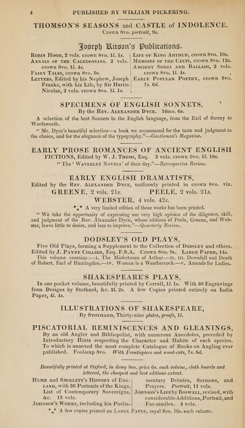 THOMSON’S SEASONS and CASTLE of INDOLENCE. Crown 8vo. portrait, 9s. Foseph Witson’s Publications. Rosin Hoop, 2 vols. crown 8vo. 1l. 1s. | Lire or Kine ARTHUR, crown 8yo, 10s. ANNALS OF THE CALEDONIANS, 2 vols. | Memoirs OF THE CELTS, crown 8yo. 12s. crown 8yo. ll. 4s. Ancient Sones AND BALLADS, 2 vols. Fairy TALES, crown 8yo. 9s. crown 8vo, Ll. 4s. LETTERS, Edited by his Nephew, Joseph | Eanty Poputar Poetry, crown 8yo. Franks, with his Life, by Sir Harris | 7s. 6d. Nicolas, 2 vols. crown 8vo. ll, 1s. . SPECIMENS OF ENGLISH SONNETS, ” By the Rev. ALEXANDER Dyce. 16mo. 6s. A selection of the best Sonnets in the English language, from the Earl of Surrey to Wordsworth. “‘ Mr. Dyce’s beautiful selection—a book we recommend for the taste and judgment in the choice, and for the elegance of the typography.”—Gentleman’s Magazine. EARLY PROSE ROMANCES OF ANCIENT ENGLISH FICTIONS, Edited by W. J. THoms, Esq. 3 vols. crown 8vo. 11. 10s. ‘The ‘ WavERLEY Nove s’ of their day.” —Retrospective Review. EARLY ENGLISH DRAMATISTS, Edited by the Rev. ALEXANDER Dyce, uniformly printed in crown 8yo. Viz. GREENE, 2 vols. 21s. PEELE, 2 vols. 21s. WEBSTER, 4 vols. 42s. *,.” A very limited edition of these works has been printed. “‘ We take the peat of expressing our very high opinion of the diligence, skill, and judgment of the Rev. Alexander Dyce, whose editions of Peele, Greene, and Web- ster, leave little to desire, and less to improve.” —Quarterly Review. DODSLEY’S OLD PLAYS, Five Old Plays, forming a Supplement to the Collection of DopsLey and others. Edited by J. PAYNE Cotiier, Esq. F.S.A. Crown 8vo. 9s. LAarGE Paper, 14s. This volume contains:—1. The Misfortunes of Arthur.—1I. 111. Downfall and Death of Robert, Earl of Huntingdon.—1v. Woman is a Weathercock.—v. Amends for Ladies. SHAKESPEARE’S PLAYS, In one pocket volume, beautifully printed by Corrall, 1l. 1s. With 38 Engravings from Designs by Stothard, &amp;c. 2l.2s. A few Copies printed entirely on India Paper, 4l. 4s. ILLUSTRATIONS OF SHAKESPEARE, By SroruarD, Thirty-nine plates, proofs, 11. PISCATORIAL REMINISCENCES AND GLEANINGS, By an old Angler and Bibliopolist, with numerous Anecdotes, preceded by Introductory Hints respecting the Character and Habits of each species, To which is annexed the most complete Catalogue of Books on Angling ever published. Foolscap 8vo. With Frontispiece and wood-cuts, 7s. 6d. Beautifully printed at Oxford, in demy 8vo. price 6s. each volume, cloth boards and lettered, the cheapest and best editions eatant. Hume and Smo.tetr’s History of Ene- mentary Debates, Sermons, and LAND, With 36 Portraits of the Kings, Prayers. Portrait, 11 vols. List of Contemporary Sovereigns,| Jounson’s Lireby BosweE.t, revised, with &amp;c. 13 vols. considerable Additions, Portrait, and Jounson’s Works, including his Parlia- Fac-similes. 4 vols. *,, A few copies printed on LARGE Paper, royal 8yo. 16s, each volume.