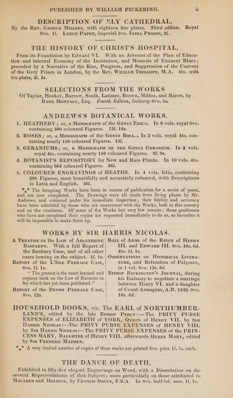 DESCRIPTION OF ELY CATHEDRAL, By the Rev. Grorce Muers, with eighteen fine plates. Third edition. 8vo. 11. LArGE Paper, imperial 8vo. Inpr4 PRoors, 2l. Royal THE HISTORY OF CHRIST'S HOSPITAL, From its Foundation by Edward VI. With an Account of the Plan of Educa- tion and internal Economy of the Institution, and Memoirs of Eminent Blues ; preceded by a Narrative of the Rise, Progress, and Suppression of the Convent of the Grey Friars in London, by the Rev. WiLt1AM TrRoOLLoPE, M.A. 4to. with ten plates, 31. 3s. SELECTIONS FROM THE WORKS Of Taylor, Hooker, Barrow, South, Latimer, Brown, Milton, and Bacon, by Bastt Monracu, Esq. Fourth Edition, foolscap 8vo. 5s. ANDREWS’S BOTANICAL WORKS. 1. HEATHERY ; or, a Monocrarn of the Genus Erica, containing 300 coloured Figures. 131. 10s. 2. ROSES; or, a Monocrapu of the Genus Rosa.. In 2 vols. royal 4to. con- taining nearly 150 coloured Figures. 131. 3. GERANIUMS; or, a MonoGRAPH OF THE GENUS GERANIUM. In 2 vols. royal 4to. containing nearly 150 coloured Figures. 91. 9s. 4, BOTANIST’S REPOSITORY for New and Rare Plants. In 10 vols. 4to. containing 664 coloured Figures. 361. 5. COLOURED ENGRAVINGS of HEATHS. In 4 vols. folio, containing 288 Figures, most beautifully and accurately coloured, with Descriptions in Latin and English. 361. *,” The foregoing Works have been in course of publication for a series of years, and are now completed. The Drawings were all made from living plants by Mr. Andrews, and coloured under his immediate inspection; their fidelity and accuracy have been admitted by those who are conversant with the Works, both in this country and on the continent. Of some of the Works but very few remain; those gentlemen who have not completed their copies are requested immediately to do so, as hereafter it will be impossible to make them up. In 6 vols. royal 8vo. WORKS BY SIR HARRIS NICOLAS. A TREATISE on the Law of ADULTERINE BastarDy. With a full Report of the Banbury Case, and of all other cases bearing on the subject. 11. 1s. Report of the L’Iste PEERAGE Case, 8vo. ll. 1s. Rot of Arms of the Reten of HENRY III. and Epwarp III. 8vo. 10s. 6d. Ato. 11. 1s. OBSERVATIONS on HisToricaL LITERA- TURE, and Refutation of Palgrave, in 1 vol. 8vo. 12s. 6d. ‘« The present is the most learned and copious book on the Law of Baronies in fee which has yet been published.” Report of the DEvon PEERAGE CASE, 8vo. 12s. Bishop BeEcKINGTON’s JOURNAL, during his Embassy to negotiate a marriage between Henry VI. and a daughter of Count Armagnac, A.D. 1442, 8vo, 10s. 6d. HOUSEHOLD BOOKS, viz. The EARL of NORTHUMBER- LAND’S, edited by the late BisHop Prercy:—The PRIVY PURSE EXPENSES of ELIZABETH of YORK, Queen of Henry VII. by Sir Harris Nicotas:—The PRIVY PURSE EXPENSES of HENRY VIII. by Sir Harris Nicotas:—The PRIVY PURSE EXPENSES of the PRIN- CESS MARY, Dauenrer of Henry VIII. afterwards QuEEN Mary, edited by Sir FREDERIC MADDEN. *,.* A very limited number of copies of these works are printed 8vo. price 11. 1s. each. THE DANCE OF DEATH, Exhibited in fifty-five elegant Engravings on Wood, with a Dissertation on the several Representations of that Subject; more particularly on those attributed to Macaper and Horpein, by Francis Douce, F.S.A. In 8vo. half-bd. mor. 1. Ls.