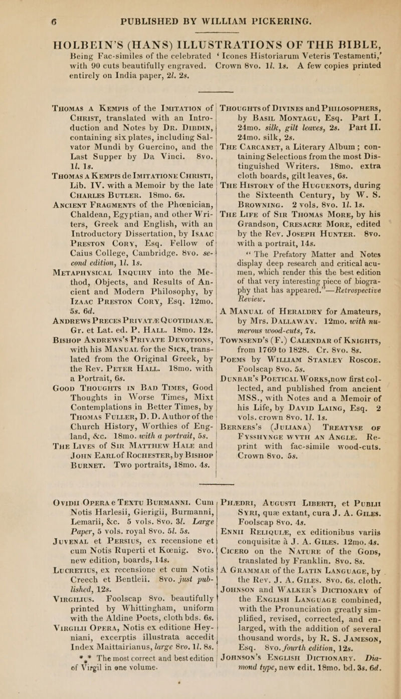 entirely on India paper, 21. 2s, Tuomas A Kempis of the ImrraTion of | CurisT, translated with an Intro- | duction and Notes by Dr. Dippin, containing six plates, including Sal- vator Mundi by Guercino, and the. Last Supper by Da Vinci. 8vo. | ll. 1s. Tuomas A Kempis de IMITATIONE CHRISTI, Lib. IV. with a Memoir by the late | CHARLES BUTLER. 18mo. 6s. ANCIENT FRAGMENTS of the Phoenician, Chaldean, Egyptian, and other Wri- ters, Greek and English, with an Introductory Dissertation, by Isaac} Preston Cory, Esq. Fellow of Caius College, Cambridge. 8vo. se-} cond edition, 1l. 1s. MetTaApHysicaL Inquiry into the Me-| thod, Objects, and Results of An- cient and Modern Philosophy, by Izaac Preston Cory, Esq. 12mo. | 5s. 6d. ANDREWS PRECES PRIVAT QUOTIDIANA, | Gr. et Lat. ed. P. Harn, 18mo. 12s. | Bisuop ANDREWS’S PRIVATE DEVOTIONS, | with his MAnuaAt for the Sick, trans- lated from the Original Greek, by the Rev. PETER Hatt. 18mo. with. a Portrait, 6s. | Goop THouGuts IN Bap Times, Good | Thoughts in Worse Times, Mixt Contemplations in Better Times, by Tuomas Futter, D. D. Author of the | Church History, Worthies of Eng-_ land, &amp;c. 18mo. with a portrait, 5s. | THE Lives of Sin MatrrHew HAte and | Joun Eartof RocnesTER, by Bishop Burnet. Two portraits, 18mo. 4s. | t Ovipu OperAe TEXTU BURMANNI. Cum Notis Harlesii, Gierigii, Burmanni, Lemarii, &amp;c. 5 vols. 8vo. 3l. Large Paper, 5 vols. royal 8vo. 51. 5s. JuvENAL et PERsIus, ex recensione et cum Notis Ruperti et Koenig. 8vo. new edition, boards, 14s. LucreTIUvs, ex recensione et cum Notis Creech et Bentleii. 8vo. just pub- lished, 12s. Vircitius. Foolscap 8vo. beautifully printed by Whittingham, uniform with the Aldine Poets, cloth bds. 6s. Virciu OperRA, Notis ex editione Hey- | niani, excerptis illustrata nagegity Index Maittairianus, large 8vo. 11. 8s. | ** The most correct and best edition | of Virgil in ene volume. | A few copies printed THoucGuts of DivinEs and PHILOSOPHERS, by Basit Monracu, Esq. Part I. 24mo. silk, gilt leaves, 2s. Part II. 24mo. silk, 2s. THE CARCANET, a Literary Album; con- taining Selections from the most Dis- tinguished Writers. 18mo. extra cloth boards, gilt leaves, 6s. THE History of the Huguenots, during the Sixteenth Century, by W. S. BROWNING. 2 vols, 8vo. 1l. 1s. Grandson, CRESACRE More, edited by the Rev. JosepH HunTeER. 8vo. with a portrait, 14s. “The Prefatory Matter and Notes display deep research and critical acu- men, which render this the best edition of that very interesting piece of biogra- phy that has appeared.”— Retrospective Review. A Manuva of Herarpry for Amateurs, by Mrs. DALLAWAY. 12mo. with nu- merous wood-cuts, 7s. TOWNSEND’s (F.) CALENDAR of KNIGHTS, from 1769 to 1828. Cr. 8vo. 8s. Poems by WiLitIAM STANLEY Roscoe. Foolscap 8vo. 5s. DunBAr’s PoeticaL Works,now first col- lected, and published from ancient MSS., with Notes and a Memoir of his Life, by Davin Laine, Esq. 2 vols. crown 8vo. ll. 1s. BERNERS’s (JULIANA) TREATYSE OF FYssHYNGE WYTH AN ANGLE. Re- print with fac-simile wood-cuts. Crown 8vo. 5s. Puepri, Avcustt Linerti, et Pusu SYRI, que extant, cura J. A. Gives. Foolscap 8vo. 4s. Ennut RELIQuL#, ex editionibus variis conquisite a J. A. Gites. 12mo. 4s. CicERO on the Nature of the Gops, translated by Franklin. 8vo. 8s. A GRAMMAR of the Latin LANGUAGE, by - the Rey. J. A. Gites. 8vo. 6s. cloth. JOHNSON and WALKER’s DicrionaRy of the Eneuish LANGUAGE combined, with the Pronunciation greatly sim- plified, revised, corrected, and en- larged, with the addition of several thousand words, by R. S. Jameson, Esq. 8vo. fourth edition, 12s. Jounson’s EnGuiisH Dictionary. Dia- mond type, new edit. 18mo. bd. 3s. 6d.