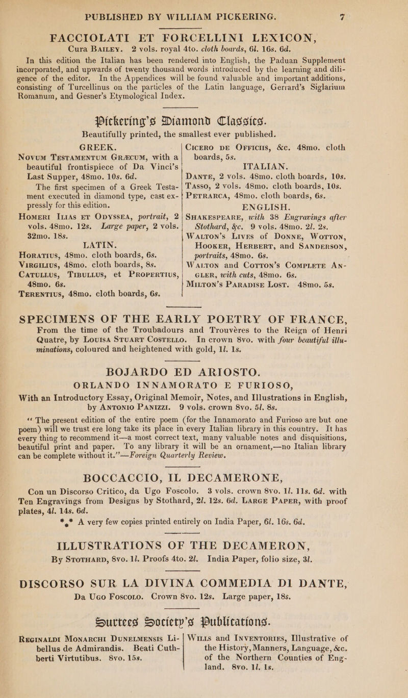 FACCIOLATI ET FORCELLINI LEXICON, Cura BAILEY. 2 vols. royal 4to. cloth boards, 61. 16s. 6d. In this edition the Italian has been rendered into English, the Paduan Supplement incorporated, and upwards of twenty thousand words introduced by the learning and dili- gence of the editor. Inthe Appendices will be found valuable and important additions, consisting of Turcellinus on the particles of the Latin language, Gerrard’s Siglarium Romanum, and Gesner’s Etymological Index. Pickering’s Diamond Classics. Beautifully printed, the smallest ever published. GREEK. Cicero pe Orricis, &amp;c. 48mo. cloth Novum TEsTAMENTUM GRA&amp;CUM, with a| boards, 5s. beautiful frontispiece of Da Vinci’s ITALIAN. Last Supper, 48mo. 10s. 6d. DANTE, 2 vols. 48mo. cloth boards, 10s. The first specimen of a Greek Testa- | TAsso, 2 vols. 48mo. cloth boards, 10s. ment executed in diamond type, cast ex- | PETRARCA, 48mo. cloth boards, 6s. pressly for this edition. ENGLISH. Homertr IriAs Ev OpyssEA, portrait, 2| SHAKESPEARE, with 38 Engravings after vols. 48mo. 12s. Large paper, 2 vols. Stothard, §c. 9 vols. 48mo. 21. 2s. 32mo. 18s. Watron’s Lives of Donne, Worrton, LATIN. Hooker, HERBERT, and SANDERSON, Horatius, 48mo. cloth boards, 6s. portraits, 48mo. 6s. Vireitius, 48mo. cloth boards, 8s. Warton and Corron’s CoMPLETE AN- CaTULLUs, TIBULLUS, et PROPERTIUS,| GLER, with cuts, 48mo. 6s. 48mo. 6s. Mirron’s ParapisE Lost. 48mo. 5s. TERENTIUS, 48mo. cloth boards, 6s. SPECIMENS OF THE EARLY POETRY OF FRANCE, From the time of the Troubadours and Trouvéres to the Reign of Henri Quatre, by Louisa Stuarr Costetto. In crown 8vo. with four beautiful illu- minations, coloured and heightened with gold, 11. 1s. BOJARDO ED ARIOSTO. ORLANDO INNAMORATO E FURIOSO, With an Introductory Essay, Original Memoir, Notes, and Illustrations in English, by ANTONIO PANIzzI. 9 vols. crown 8vo. 5l. 8s. ‘‘ The present edition of the entire poem (for the Innamorato and Furioso are but one poem) will we trust ere long take its place in every Italian library in this country. It has every thing to recommend it—a most correct text, many valuable notes and disquisitions, beautiful print and paper. To any library it will be an ornament,—no Italian library can be complete without it.”—Foreign Quarterly Review. BOCCACCIO, IL DECAMERONE, Con un Discorso Critico, da Ugo Foscolo. 3 vols. crown 8vo. Il. 11s. 6d. with Ten Engravings from Designs by Stothard, 2/. 12s. 6d. LARGE Paper, with proof plates, 41. 14s. 6d. * * A very few copies printed entirely on India Paper, 6/. 16s. 6d. od ILLUSTRATIONS OF THE DECAMERON, By SrotH4rp, 8vo. 11. Proofs 4to. 21. India Paper, folio size, 31. DISCORSO SUR LA DIVINA COMMEDIA DI DANTE, Da Uco Foscoto. Crown 8vo. 12s. Large paper, 18s. Surtees Society's Publications. RecinaLpt Monarcut Dunetmensis Li- | Wiis and INvenTortEs, Illustrative of bellus de Admirandis. Beati Cuth- the History, Manners, Language, &amp;c. berti Virtutibus. 8vo. 15s. of the Northern Counties of Eng- Jand. 8vo. 11. Is.
