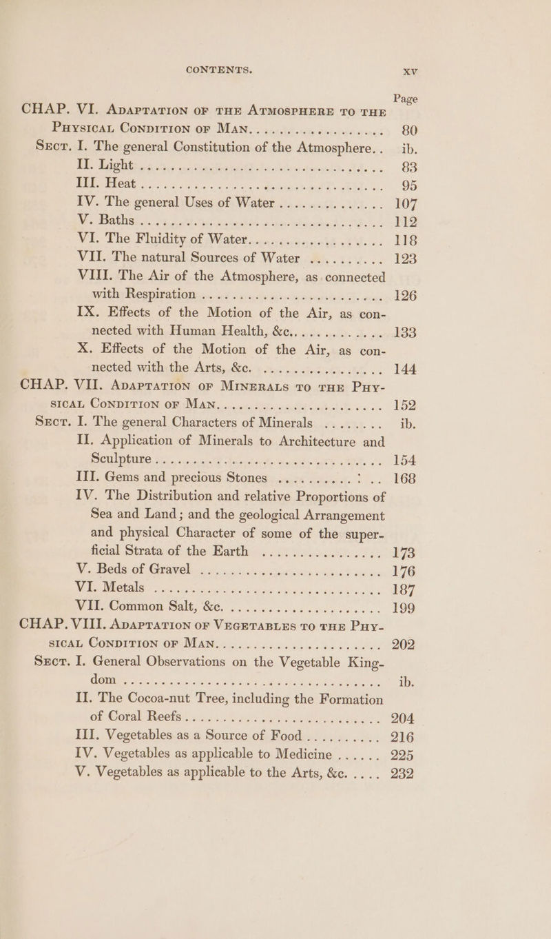 Page CHAP. VI. ApapraTion oF THE ATMOSPHERE TO THE e PuysicaL Conpirion OF MAN. . gs: eors eoiceiern anes 80 Secr. I. The general Constitution of the Atmosphere.. _ ib. | ED ee Oe Tn: a ee ore cr © ae §3 OP Cig oss eee foe he aT EEG 95 IV. The general Uses of Water.............. 107 |RSS BORD Seat + fy CR 7s SN © SOT ONE WT a Ss 112 Vi. The Whatdity. af Nate’ aca cewduneht seg... 118 VII. The natural Sources of Water .......... 123 VIII. The Air of the Atmosphere, as. connected peed Dig BCS IBA GON 2X ie cc.ty Geir ep adidas aces 126 IX. Effects of the Motion of the Air, as con- nected with Human Health, &amp;c............. 133 X. Effects of the Motion of the Air, as con- nected with the Arts, &amp;c. ................ 144 CHAP. VII. Apaprarion oF MINERALS TO THE Puy- SICAL, CONDITION OR AVIAN.» ccf ena8F cdi sxc 152 Sect. I. The general Characters of Minerals ........ ib. II. Application of Minerals to Architecture ed CUE AGUNG Shao arc RF Pein t wo lain eth. AIA. 6 : 154 III. Gems and precious Stones .......... tf. FOS IV. The Distribution and relative Proportions of Sea and Land; and the geological Arrangement and physical Character of some of the super- ficial Strata of the Barth ..6 0 6ccn80s 00 :. ¥73 Ro Cs Oh Coco piu wrirtrerats, oun oko: 176 ERM Deca lead tes uae Sun shen base 187 WET. @ommnon Salt, Ne... ca cee ke... 199 CHAP. VIII. Apaprarion or Vicuinvadae- TO THE ‘Pave SICAL CONDITION OF Man..... CSE iid Os eed 202 Sect. I. General Observations on the Vegetable King- TPE pane aE Aen MMER F RONRRE Minlacone tt Te taki ib. II. The Cocoa-nut Tree, including the Formation Ge WOreCOls! ids +. Ue alls Pepe air as. 204 III. Vegetables as a Source of Food.......... 216 IV. Vegetables as applicable to Medicine ...... 225 V. Vegetables as applicable to the Arts, &amp;c. .... 232