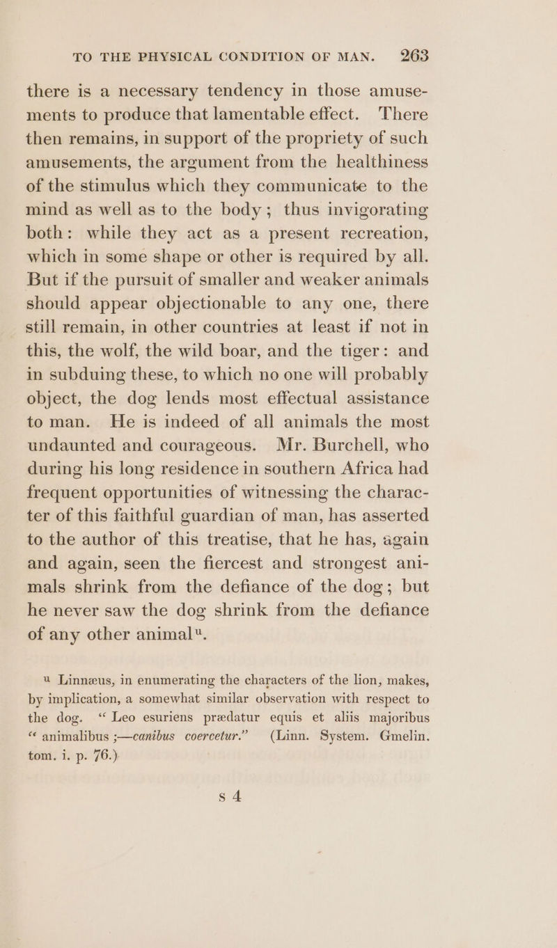 there is a necessary tendency in those amuse- ments to produce that lamentable effect. There then remains, in support of the propriety of such amusements, the argument from the healthiness of the stimulus which they communicate to the mind as well as to the body; thus invigorating both: while they act as a present recreation, which in some shape or other is required by all. But if the pursuit of smaller and weaker animals should appear objectionable to any one, there still remain, in other countries at least if not in this, the wolf, the wild boar, and the tiger: and in subduing these, to which no one will probably object, the dog lends most effectual assistance toman. He is indeed of all animals the most undaunted and courageous. Mr. Burchell, who during his long residence in southern Africa had frequent opportunities of witnessing the charac- ter of this faithful guardian of man, has asserted to the author of this treatise, that he has, again and again, seen the fiercest and strongest ani- mals shrink from the defiance of the dog; but he never saw the dog shrink from the defiance of any other animal. u Linneus, in enumerating the characters of the lion, makes, by implication, a somewhat similar observation with respect to the dog. ‘ Leo esuriens predatur equis et aliis majoribus “ animalibus ;—canibus coercetur.” (Linn. System. Gmelin. tom. i. p. 76.) s 4