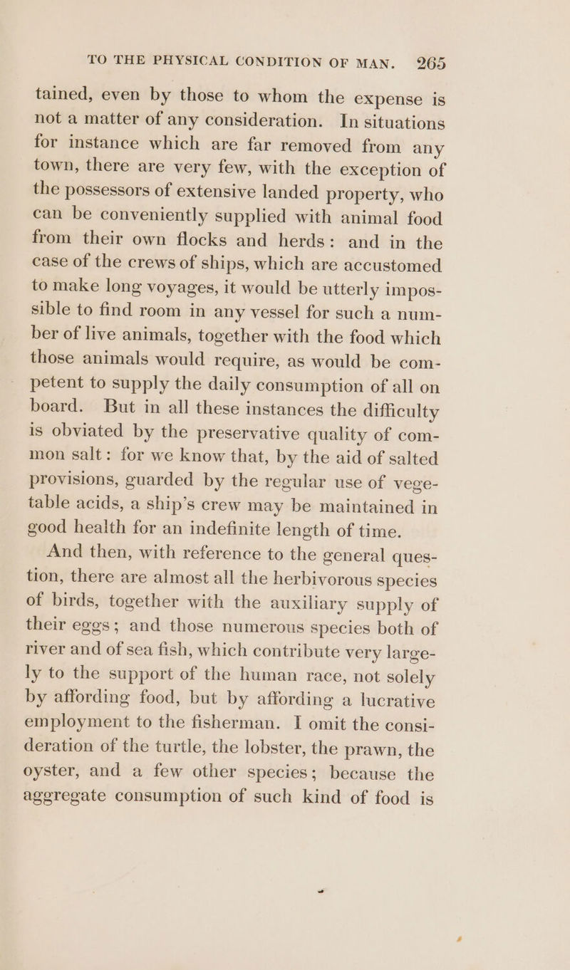 tained, even by those to whom the expense is not a matter of any consideration. In situations for instance which are far removed from any town, there are very few, with the exception of the possessors of extensive landed property, who can be conveniently supplied with animal food from their own flocks and herds: and in the case of the crews of ships, which are accustomed to make long voyages, it would be utterly im pos- sible to find room in any vessel for such a num- ber of live animals, together with the food which those animals would require, as would be com- petent to supply the daily consumption of all on board. But in all these instances the difficulty is obviated by the preservative quality of com- mon salt: for we know that, by the aid of salted provisions, guarded by the regular use of vege- table acids, a ship’s crew may be maintained in good health for an indefinite length of time. And then, with reference to the general ques- tion, there are almost all the herbivorous species of birds, together with the auxiliary supply of their eggs; and those numerous species both of river and of sea fish, which contribute very large- ly to the support of the human race, not solely by affording food, but by affording a lucrative employment to the fisherman. I omit the consi- deration of the turtle, the lobster, the prawn, the oyster, and a few other species; because the aggregate consumption of such kind of food is