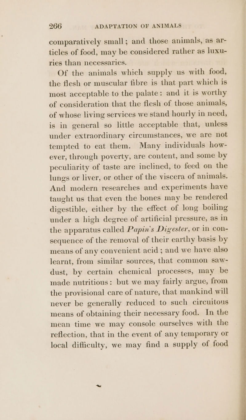 comparatively small; and those animals, as ar- ticles of food, may be considered rather as luxu- ries than necessaries. Of the animals which supply us with food, the flesh or muscular fibre is that part which is most acceptable to the palate: and it is worthy of consideration that the flesh of those animals, of whose living services we stand hourly in need, is in general so little acceptable that, unless under extraordinary circumstances, we are not tempted to eat them. Many individuals how- ever, through poverty, are content, and some by peculiarity of taste are inclined, to feed on the lungs or liver, or other of the viscera of animals. And modern researches and experiments have taught us that even the bones may be rendered digestible, either by the effect of long boiling under a high degree of artificial pressure, as in the apparatus called Papin’s Digester, or in Con- sequence of the removal of their earthy basis by means of any convenient acid ; and we have also learnt, from similar sources, that common saw- dust, by certain chemical processes, may be made nutritious: but we may fairly argue, from the provisional care of nature, that mankind will never be generally reduced to such circuitous means of obtaining their necessary food. In the mean time we may console ourselves with the reflection, that in the event of any temporary or local difficulty, we may find a supply of food oS! ee