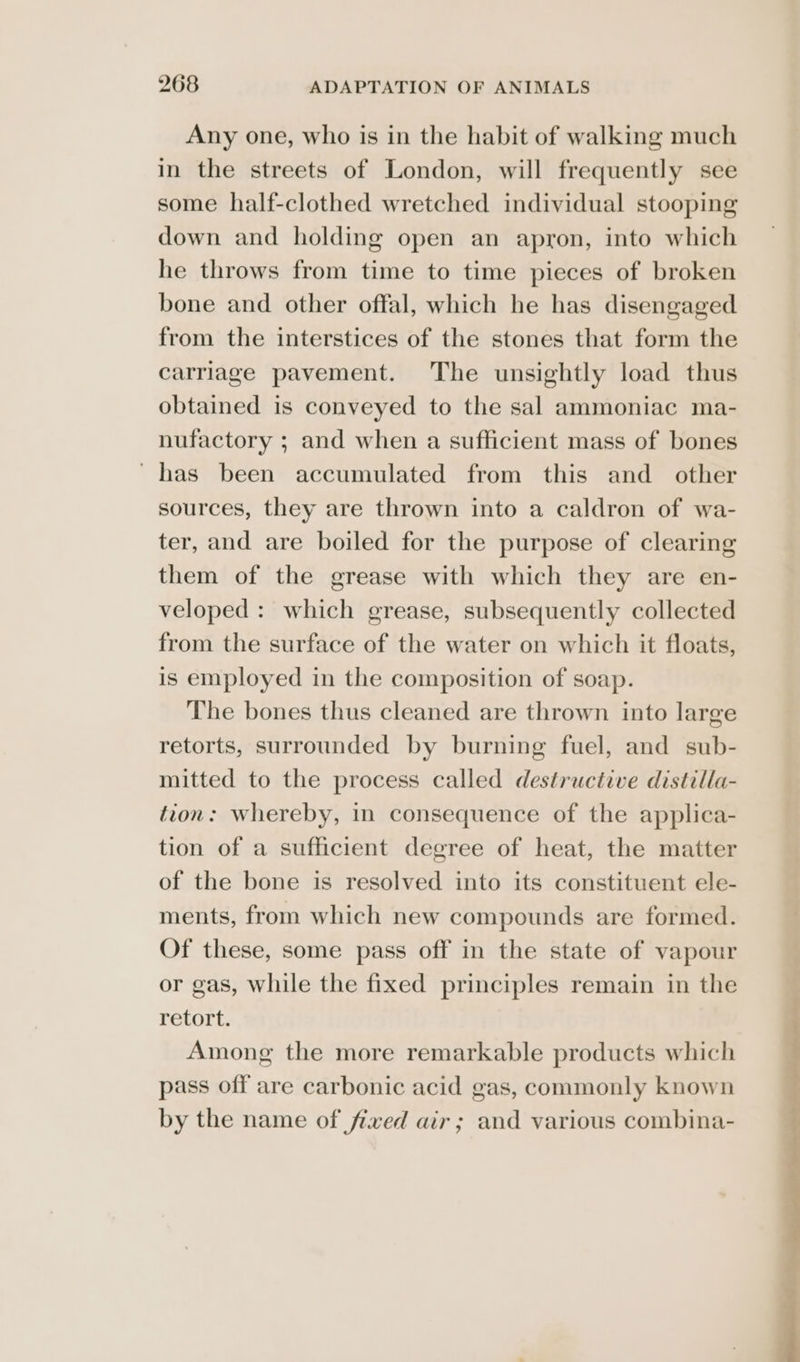 Any one, who is in the habit of walking much in the streets of London, will frequently see some half-clothed wretched individual stooping down and holding open an apron, into which he throws from time to time pieces of broken bone and other offal, which he has disengaged from the interstices of the stones that form the carriage pavement. The unsightly load thus obtained is conveyed to the sal ammoniac ma- nufactory ; and when a sufficient mass of bones has been accumulated from this and other sources, they are thrown into a caldron of wa- ter, and are boiled for the purpose of clearing them of the grease with which they are en- veloped : which grease, subsequently collected from the surface of the water on which it floats, is employed in the composition of soap. The bones thus cleaned are thrown into large retorts, surrounded by burning fuel, and sub- mitted to the process called destructive distilla- tion: whereby, in consequence of the applica- tion of a sufficient degree of heat, the matter of the bone is resolved into its constituent ele- ments, from which new compounds are formed. Of these, some pass off in the state of vapour or gas, while the fixed principles remain in the retort. Among the more remarkable products which pass off are carbonic acid gas, commonly known by the name of fixed air; and various combina-