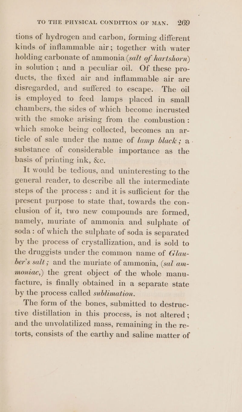 tions of hydrogen and carbon, forming different kinds of inflammable air; together with water holding carbonate of ammonia (salt of hartshorn) in solution ; and a peculiar oil. Of these pro- ducts, the fixed air and inflammable air are disregarded, and suffered to escape. The oil is employed to feed lamps placed in small chambers, the sides of which become incrusted with the smoke arising from the combustion: which smoke being collected, becomes an ar- ticle of sale under the name of lamp black; a- substance of considerable importance as the basis of printing ink, &amp;c. It would be tedious, and uninteresting to the general reader, to describe all the intermediate steps of the process: and it is sufficient for the present purpose to state that, towards the con- clusion of it, two new compounds are formed, namely, muriate of ammonia and sulphate of soda: of which the sulphate of soda is separated by the process of crystallization, and is sold to the druggists under the common name of Glau- ber’s salt ; and the muriate of ammonia, (sal am- moniac,) the great object of the whole manu- facture, is finally obtained in a separate state by the process called sublimation. The form of the bones, submitted to destruc- tive distillation in this process, is not altered ; and the unvolatilized mass, remaining in the re- torts, consists of the earthy and saline matter of