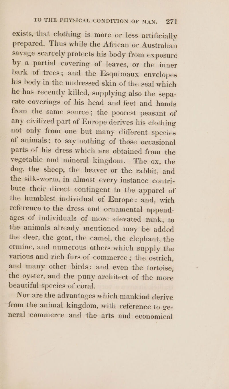 exists, that clothing is more or less artificially prepared. Thus while the African or Australian Savage scarcely protects his body from exposure by a partial covering of leaves, or the inner bark of trees; and the Esquimaux envelopes his body in the undressed skin of the seal which he has recently killed, supplying also the sepa- rate coverings of his head and feet and hands from the same source; the poorest peasant of any civilized part of Europe derives his clothing not only from one but many different species of animals; to say nothing of those occasional parts of his dress which are obtained from the vegetable and mineral kingdom. The ox, the dog, the sheep, the beaver or the rabbit, and the silk-worm, in almost every instance contri- bute their direct contingent to the apparel of the humblest individual of Europe: and, with reference to the dress and ornamental append- ages of individuals of more elevated rank, to the animals already mentioned may be added the deer, the goat, the camel, the elephant, the ermine, and numerous others which supply the various and rich furs of commerce ; the ostrich, and many other birds: and even the tortoise, the oyster, and the puny architect of the more beautiful species of coral. Nor are the advantages which mankind derive from the animal kingdom, with reference to ge- neral commerce and the arts and economical