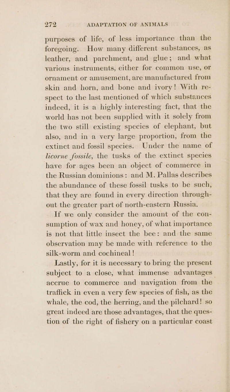 purposes of life, of less importance than the foregoing. How many different substances, as leather, and parchment, and glue; and what various instruments, either for common use, or ornament or amusement, are manufactured from skin and horn, and bone and ivory! With re- spect to the last mentioned of which substances indeed, it is a highly interesting fact, that the world has not been supplied with it solely from the two still existing species of elephant, but also, and in a very large proportion, from the extinct and fossil species. Under the name of licorne fossile, the tusks of the extinct species have for ages been an object of commerce in the Russian dominions: and M. Pallas describes the abundance of these fossil tusks to be such, that they are found in every direction through- out the greater part of north-eastern Russia. If we only consider the amount of the con- sumption of wax and honey, of what importance is not that little insect the bee: and the same observation may be made with reference to the silk-worm and cochineal ! Lastly, for it is necessary to bring the present subject to a close, what immense advantages accrue to commerce and navigation from the traffick in even a very few species of fish, as the whale, the cod, the herring, and the pilchard! so great indeed are those advantages, that the ques- tion of the right of fishery on a particular coast