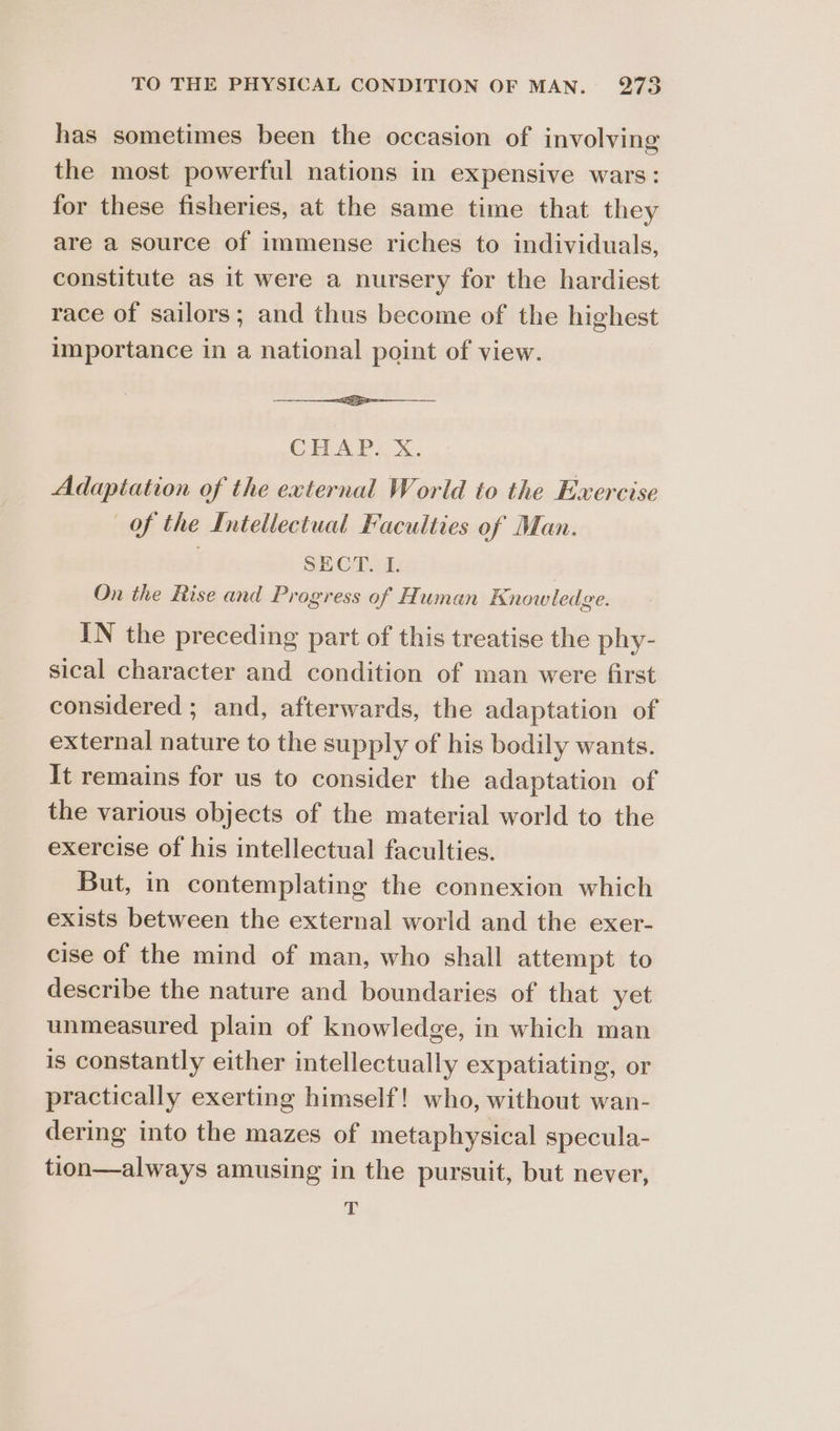 o has sometimes been the occasion of involving the most powerful nations in expensive wars: for these fisheries, at the same time that they are a source of immense riches to individuals, constitute as it were a nursery for the hardiest race of sailors; and thus become of the highest importance in a national point of view. ——<-—___— CHAP. X. Adaptation of the external World to the Exercise Of the Intellectual Faculties of Man. | SECT. L On the Rise and Progress of Human Knowledge. IN the preceding part of this treatise the phy- sical character and condition of man were first considered ; and, afterwards, the adaptation of external nature to the supply of his bodily wants. It remains for us to consider the adaptation of the various objects of the material world to the exercise of his intellectual faculties. But, in contemplating the connexion which exists between the external world and the exer- cise of the mind of man, who shall attempt to describe the nature and boundaries of that yet unmeasured plain of knowledge, in which man is constantly either intellectually expatiating, or practically exerting himself! who, without wan- dering into the mazes of metaphysical specula- tion—always amusing in the pursuit, but never, T