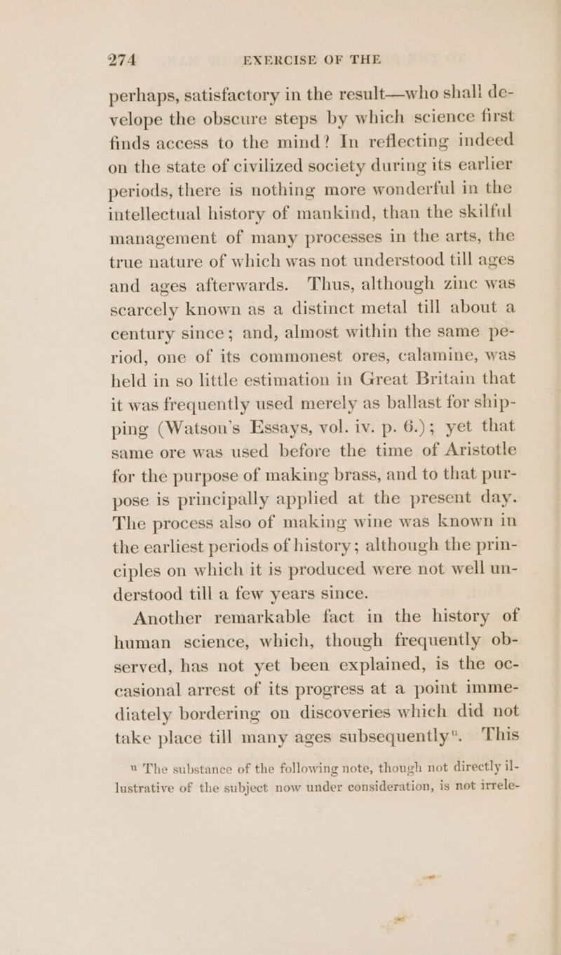 perhaps, satisfactory in the result—who shall de- velope the obscure steps by which science first finds access to the mind? In reflecting indeed on the state of civilized society during its earlier periods, there is nothing more wonderful in the intellectual history of mankind, than the skilful management of many processes in the arts, the true nature of which was not understood till ages and ages afterwards. Thus, although zie was scarcely known as a distinct metal till about a century since; and, almost within the same pe- riod, one of its commonest ores, calamine, was held in so little estimation in Great Britain that it was frequently used merely as ballast for ship- ping (Watson’s Essays, vol. iv. p. 6.); yet that same ore was used before the time of Aristotle for the purpose of making brass, and to that pur- pose is principally applied at the present day. The process also of making wine was known in the earliest periods of history; although the prin- ciples on which it is produced were not well un- derstood till a few years since. Another remarkable fact in the history of human science, which, though frequently ob- served, has not yet been explained, is the oc- casional arrest of its progress at a point imme- diately bordering on discoveries which did not take place till many ages subsequently. This u The substance of the following note, though not directly il- lustrative of the subject now under consideration, is not irrele-