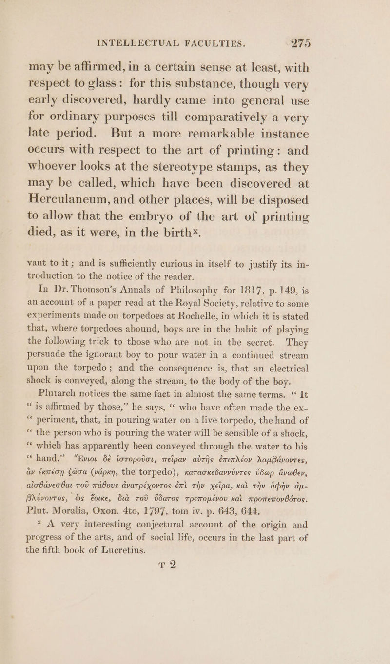 may be affirmed, in a certain sense at least, with respect to glass: for this substance, though very early discovered, hardly came into general use for ordinary purposes till comparatively a very late period. But a more remarkable instance occurs with respect to the art of printing: and whoever looks at the stereotype stamps, as they may be called, which have been discovered at Herculaneum, and other places, will be disposed to allow that the embryo of the art of printing died, as it were, in the birth*. vant to it; and is sufficiently curious in itself to justify its in- troduction to the notice of the reader. In Dr. Thomson’s Annals of Philosophy for 1817, p. 149, is an account of a paper read at the Royal Society, relative to some experiments made on torpedoes at Rochelle, in which it is stated that, where torpedoes abound, boys are in the habit of playing the following trick to those who are not in the secret. They persuade the ignorant boy to pour water in a continued stream upon the torpedo; and the consequence is, that an electrical shock is conveyed, along the stream, to the body of the boy. Plutarch notices the same fact in almost the same terms. “ It “is afirmed by those,” he says, “‘ who have often made the ex- ** periment, that, in pouring water on a live torpedo, the hand of “« the person who is pouring the water will be sensible of a shock, “‘ which has apparently been conveyed through the water to his “hand.” Emote d€ icropotor, meipay adtis émumdéov ayBdvovres, av exméon (aoa (vdpkn, the torpedo), xatackedarvivres Vdap dvobev, aicOaver Oa tod mabous dvarpéxovros ert Thy xEipa, Kal THY any dp- Brwvovtos, as eoue, Sud rod Bdaros rpemopévov Kal mporremrovOdros. Plut. Moralia, Oxon. 4to, 1797, tom iv. p. 643, 644. * A very interesting conjectural account of the origin and progress of the arts, and of social life, occurs in the last part of the fifth book of Lucretius. Ty 2%