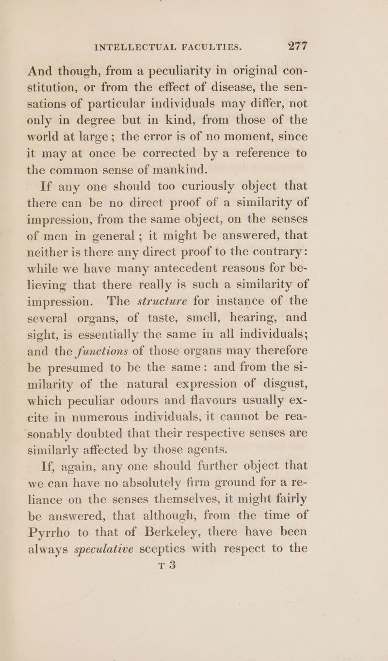 And though, from a peculiarity in original con- stitution, or from the effect of disease, the sen- sations of particular individuals may differ, not only in degree but in kind, from those of the world at large; the error is of no moment, since it may at once be corrected by a reference to the common sense of mankind. If any one should too curiously object that there can be no direct proof of a similarity of impression, from the same object, on the senses of men in general; it might be answered, that neither is there any direct proof to the contrary: while we have many antecedent reasons for be- lieving that there really is such a similarity of impression. The structure for instance of the several organs, of taste, smell, hearing, and sight, is essentially the same in all individuals; and the functions of those organs may therefore be presumed to be the same: and from the si- milarity of the natural expression of disgust, which peculiar odours and flavours usually ex- cite in numerous individuals, it cannot be rea- sonably doubted that their respective senses are similarly affected by those agents. If, again, any one should further object that we can have no absolutely firm ground for a re- liance on the senses themselves, it might fairly be answered, that although, from the time of Pyrrho to that of Berkeley, there have been always speculative sceptics with respect to the