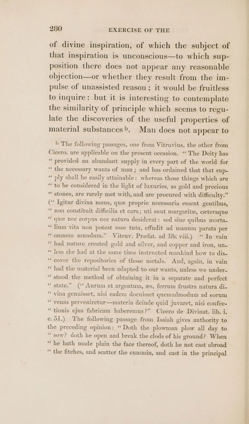 of divine inspiration, of which the subject of that inspiration is unconscious—to which sup- position there does not appear any reasonable objection—or whether they result from the im- pulse of unassisted reason ; it would be fruitless to inquire: but it is interesting to contemplate the similarity of principle which seems to regu- late the discoveries of the useful properties of material substances>. Man does not appear to b The following passages, one from Vitruvius, the other from Cicero, are applicable on the present occasion. ‘“ The Deity has ‘“‘ provided an abundant supply in every part of the world for “‘ the necessary wants of man; and has ordained that that sup- “ ply shall be easily attainable: whereas those things which are “to be considered in the light of luxuries, as gold and precious ‘* stones, are rarely met with, and are procured with difficulty.” (“« Igitur divina mens, que proprie necessaria essent gentibus, “non constituit difficilia et cara; uti sunt margarite, ceteraque “ quae nec corpus nec natura desiderat: sed sine quibus morta- ‘lium vita non potest esse tuta, effudit ad manum parata per * omnem mundum.” Vitruv. Prefat. ad lib: vil.) ‘ In vain “ had nature created gold and silver, and copper and iron, un- “less she had at the same time instructed mankind how to dis- “cover the repositories of those metals. And, again, In vain “‘ had the material been adapted to our wants, unless we under- “stood the method of obtaining it in a separate and perfect state.” (‘* Aurum et argentum, es, ferrum frustra natura di- vina genuisset, nisi eadem docuisset quemadmodum ad eorum ““venas perveniretur—materia deinde quid juvaret, nisi confec- “ tionis ejus fabricam haberemus?” Cicero de Divinat. lib. i. c.91.) The following passage from Isaiah gives authority to the preceding opinion: “ Doth the plowman plow all day to “sow? doth he open and break the clods of his ground? When “he hath made plain the face thereof, doth he not cast abroad “ the fitches, and scatter the cummin, and cast in the principal