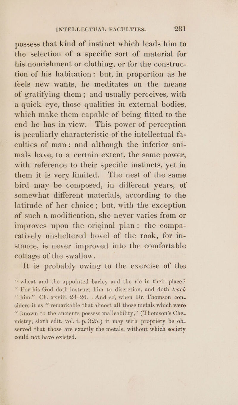 possess that kind of instinct which leads him to the selection of a specific sort of material for his nourishment or clothing, or for the construc- tion of his habitation: but, in proportion as he feels new wants, he meditates on the means of gratifying them; and usually perceives, with a quick eye, those qualities in external bodies, which make them capable of being fitted to the end he has in view. This power of perception is peculiarly characteristic of the intellectual fa- culties of man: and although the inferior ani- mals have, to a certain extent, the same power, with reference to their specific instincts, yet in them it is very limited. The nest of the same bird may be composed, in different years, of somewhat different materials, according to the latitude of her choice; but, with the exception of such a modification, she never varies from or improves upon the original plan: the compa- ratively unsheltered hovel of the rook, for in- stance, is never improved into the comfortable cottage of the swallow. It is probably owing to the exercise of the ‘‘ wheat and the appointed barley and the rie in their place? “ For his God doth instruct him to discretion, and doth teach “him.” Ch. xxviii. 24-26. . And so, when Dr. Thomson con- siders it as “ remarkable that almost all those metals which were « known to the ancients possess malleability,” (Thomson’s Che- mistry, sixth edit. vol. i. p. 325.) it may with propriety be ob- served that those are exactly the metals, without which society could not have existed.