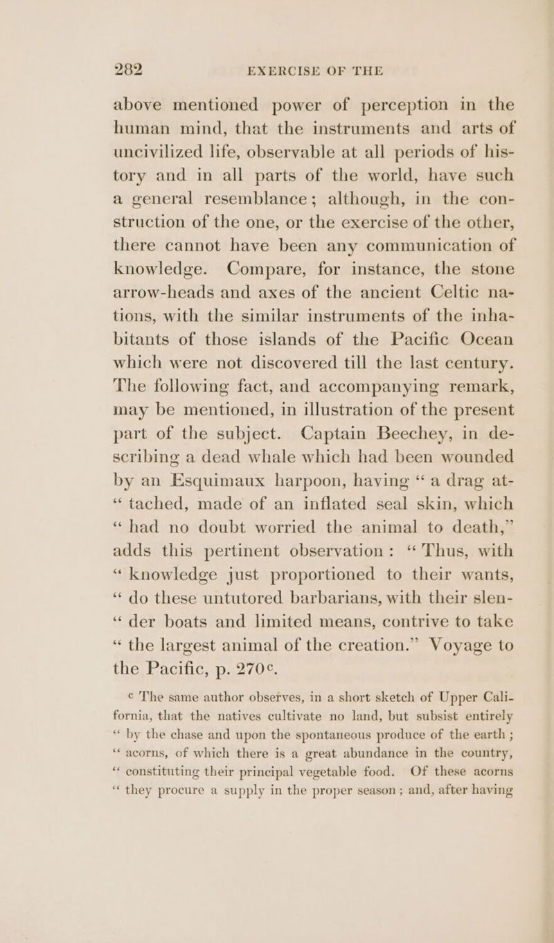 above mentioned power of perception in the human mind, that the instruments and arts of uncivilized life, observable at all periods of his- tory and in all parts of the world, have such a general resemblance; although, in the con- struction of the one, or the exercise of the other, there cannot have been any communication of knowledge. Compare, for instance, the stone arrow-heads and axes of the ancient Celtic na- tions, with the similar instruments of the inha- bitants of those islands of the Pacific Ocean which were not discovered till the last century. The following fact, and accompanying remark, may be mentioned, in illustration of the present part of the subject. Captain Beechey, in de- scribing a dead whale which had been wounded by an Esquimaux harpoon, having “ a drag at- “tached, made of an inflated seal skin, which ‘had no doubt worried the animal to death,” adds this pertinent observation: ‘“ Thus, with “ knowledge just proportioned to their wants, ‘‘ do these untutored barbarians, with their slen- ‘der boats and limited means, contrive to take “ the largest animal of the creation.” Voyage to the Pacific, p. 270¢. ¢ The same author observes, in a short sketch of Upper Cali- fornia, that the natives cultivate no land, but subsist entirely “ by the chase and upon the spontaneous produce of the earth ; ‘** acorns, of which there is a great abundance in the country, ‘“‘ constituting their principal vegetable food. Of these acorns ‘“‘ they procure a supply in the proper season ; and, after having