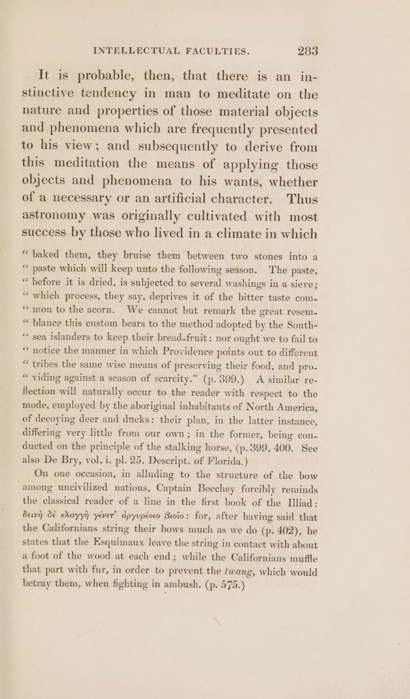 It is probable, then, that there is an in- stinctive tendency in man to meditate on the nature and properties of those material objects and phenomena which are frequently presented to his view; and subsequently to derive from this meditation the means of applying those objects and phenomena to his wants, whether of a necessary or an artificial character. Thus astronomy was originally cultivated with most success by those who lived in a climate in which “baked them, they bruise them between two stones into a “paste which will keep unto the following season. The paste, “before it is dried, is subjected to several washings in a sieve; ““ which process, they say, deprives it of the bitter taste com- “‘mon to the acorn. We cannot but remark the great resem- ‘“« blance this custom bears to the method adopted by the South- sea islanders to keep their bread-fruit: nor ought we to fail to notice the manner in which Providence points out to different ** tribes the same wise means of preserving their food, and pro- “ viding against a season of scarcity.” (p. 399.) A similar re- flection will naturally occur to the reader with respect to the mode, employed by the aboriginal inhabitants of North America, of decoying deer and ducks: their plan, in the latter instance, differing very little from our own; in the former, being con- ducted on the principle of the stalking horse, (p. 399, 400. See also De Bry, vol. i. pl. 25. Descript. of Florida.) On one occasion, in alluding to the structure of the bow among uncivilized nations, Captain Beechey forcibly reminds the classical reader of a line in the first book of the Illiad: dew de krayyn yever’ dpyupéoto Buoio: for, after having said that the Californians string their bows much as we do (p. 402), he states that the Esquimaux leave the string in contact with about a foot of the wood at each end; while the Californians muffle that part with fur, in order to prevent the twang, which would betray them, when fighting in ambush. (p. 575.) ce ee