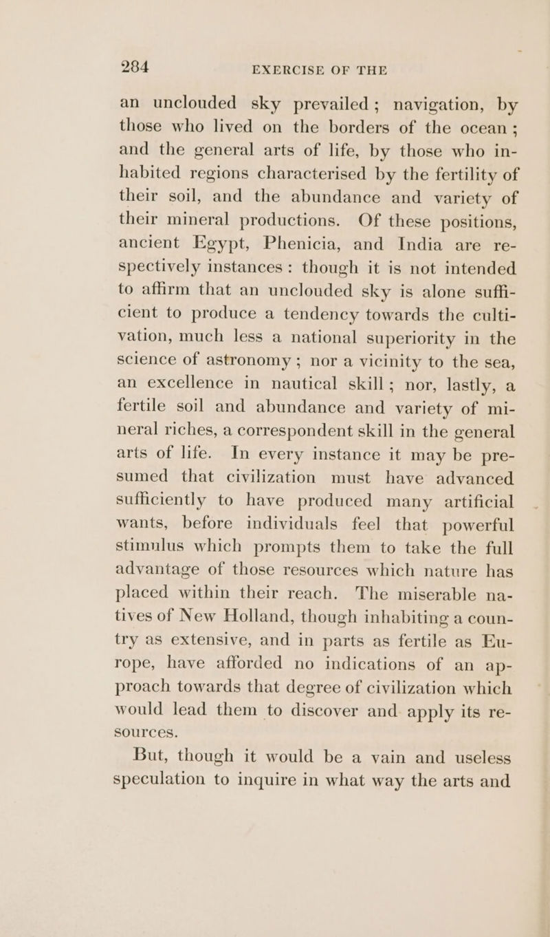an unclouded sky prevailed; navigation, by those who lived on the borders of the ocean ; and the general arts of life, by those who in- habited regions characterised by the fertility of their soil, and the abundance and variety of their mineral productions. Of these positions, ancient Egypt, Phenicia, and India are re- spectively instances: though it is not intended to affirm that an unclouded sky is alone suffi- cient to produce a tendency towards the culti- vation, much less a national superiority in the science of astronomy ; nor a vicinity to the sea, an excellence in nautical skill; nor, lastly, a fertile soil and abundance and variety of mi- neral riches, a correspondent skill in the general arts of life. In every instance it may be pre- sumed that civilization must have advanced sufficiently to have produced many artificial wants, before individuals feel that powerful stimulus which prompts them to take the full advantage of those resources which nature has placed within their reach. The miserable na- tives of New Holland, though inhabiting a coun- try as extensive, and in parts as fertile as Eu- rope, have afforded no indications of an ap- proach towards that degree of civilization which would lead them to discover and apply its re- sources. But, though it would be a vain and useless speculation to inquire in what way the arts and