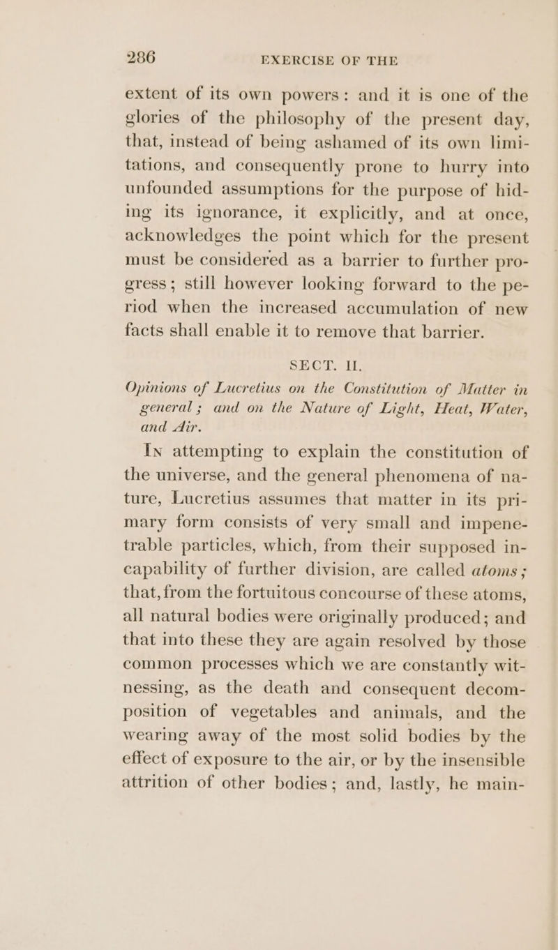 extent of its own powers: and it is one of the glories of the philosophy of the present day, that, instead of being ashamed of its own limi- tations, and consequently prone to hurry into unfounded assumptions for the purpose of hid- ing its ignorance, it explicitly, and at once, acknowledges the point which for the present must be considered as a barrier to further pro- gress; still however looking forward to the pe- riod when the increased accumulation of new facts shall enable it to remove that barrier. SECT. I, Opinions of Lucretius on the Constitution of Matter in general ; and on the Nature of Light, Heat, Water, and dir. In attempting to explain the constitution of the universe, and the general phenomena of na- ture, Lucretius assumes that matter in its pri- mary form consists of very small and impene- trable particles, which, from their supposed in- capability of further division, are called atoms ; that, from the fortuitous concourse of these atoms, all natural bodies were originally produced; and that into these they are again resolved by those common processes which we are constantly wit- nessing, as the death and consequent decom- position of vegetables and animals, and the wearing away of the most solid bodies by the effect of exposure to the air, or by the insensible attrition of other bodies; and, lastly, he main-