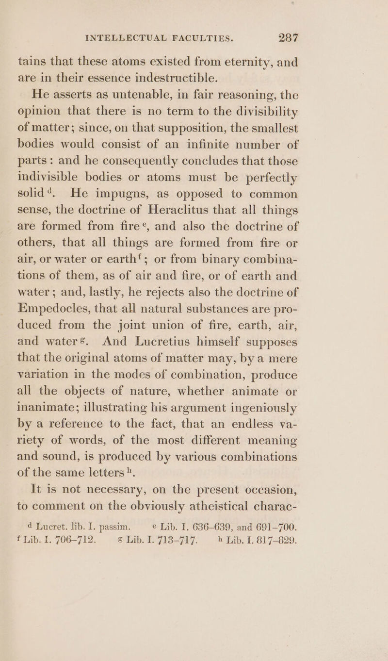 tains that these atoms existed from eternity, and are in their essence indestructible. He asserts as untenable, in fair reasoning, the opinion that there is no term to the divisibility of matter; since, on that supposition, the smallest bodies would consist of an infinite number of parts: and he consequently concludes that those indivisible bodies or atoms must be perfectly solid’. He impugns, as opposed to common sense, the doctrine of Heraclitus that all things are formed from fire’, and also the doctrine of others, that all things are formed from fire or air, or water or earth’; or from binary combina- tions of them, as of air and fire, or of earth and water; and, lastly, he rejects also the doctrine of Empedocles, that all natural substances are pro- duced from the joint union of fire, earth, air, and water’. And Lucretius himself supposes that the original atoms of matter may, by a mere variation in the modes of combination, produce all the objects of nature, whether animate or inanimate; illustrating his argument ingeniously by a reference to the fact, that an endless va- riety of words, of the most different meaning and sound, is produced by various combinations of the same letters ». It is not necessary, on the present occasion, to comment on the obviously atheistical charac- d Lucret. lib. I. passim. e Lib. I. 636-639, and 691-700. f Lib. I. 706—712. &amp;. Dib: 32713717. h Tab. I. 817-829.