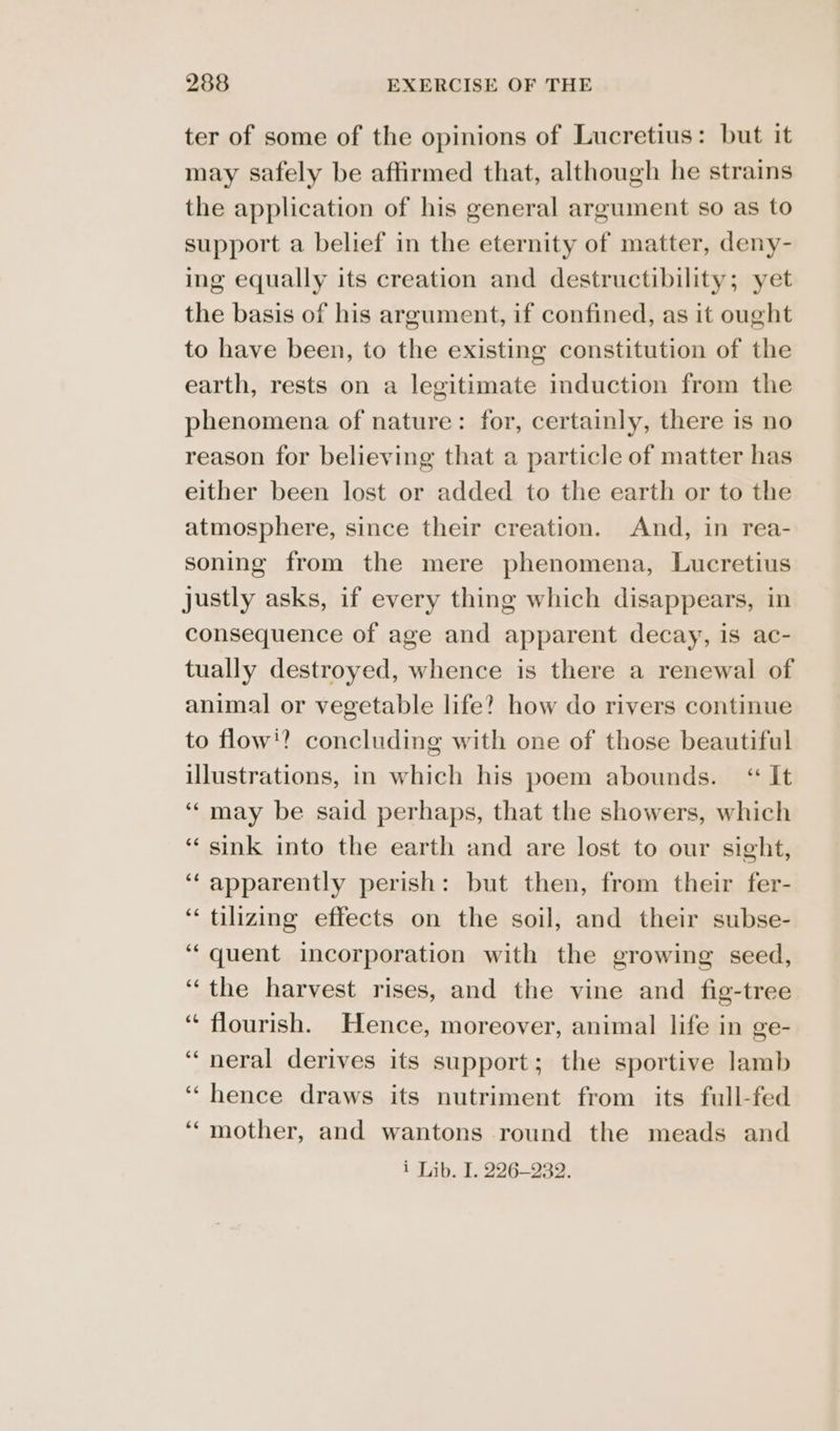 ter of some of the opinions of Lucretius: but it may safely be affirmed that, although he strains the application of his general argument so as to support a belief in the eternity of matter, deny- ing equally its creation and destructibility; yet the basis of his argument, if confined, as it ought to have been, to the existing constitution of the earth, rests on a legitimate induction from the phenomena of nature: for, certainly, there is no reason for believing that a particle of matter has either been lost or added to the earth or to the atmosphere, since their creation. And, in rea- soning from the mere phenomena, Lucretius justly asks, if every thing which disappears, in consequence of age and apparent decay, is ac- tually destroyed, whence is there a renewal of animal or vegetable life? how do rivers continue to flowi? concluding with one of those beautiful illustrations, in which his poem abounds. “ It ‘‘ may be said perhaps, that the showers, which ‘sink into the earth and are lost to our sight, ‘‘ apparently perish: but then, from their fer- ‘ tilizing effects on the soil, and their subse- ‘quent incorporation with the growing seed, “the harvest rises, and the vine and fig-tree “ flourish. Hence, moreover, animal life in ge- ‘““neral derives its support; the sportive lamb ‘hence draws its nutriment from its full-fed ‘‘mother, and wantons round the meads and i Lib. I. 226-232.