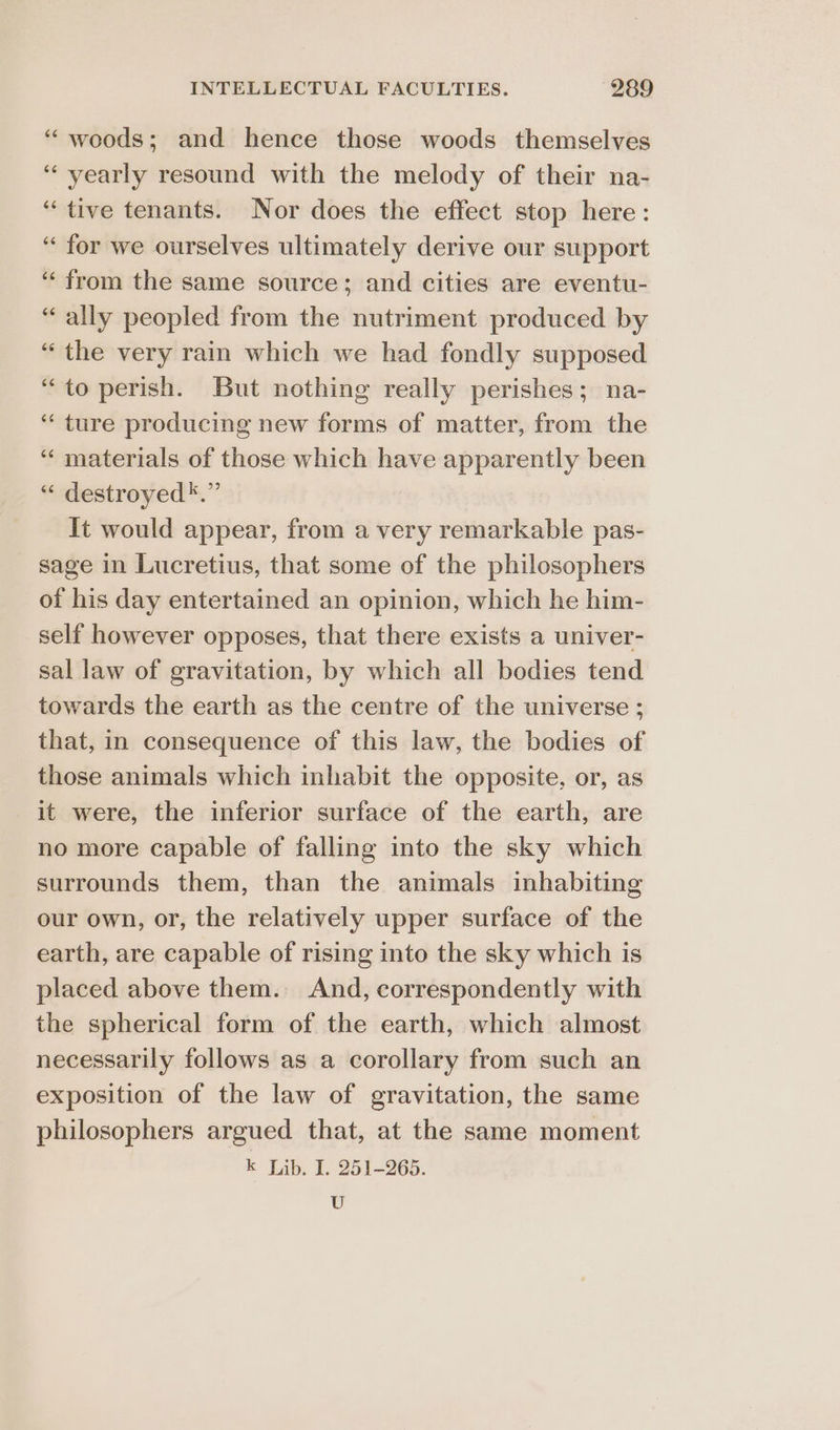 “woods; and hence those woods themselves ‘“‘ yearly resound with the melody of their na- ‘tive tenants. Nor does the effect stop here: “for we ourselves ultimately derive our support “from the same source; and cities are eventu- “ally peopled from the nutriment produced by “the very rain which we had fondly supposed “to perish. But nothing really perishes; na- ‘“‘ ture producing new forms of matter, from the ‘“‘ materials of those which have apparently been “ destroyed*.” It would appear, from a very remarkable pas- sage in Lucretius, that some of the philosophers of his day entertained an opinion, which he him- self however opposes, that there exists a univer- sal law of gravitation, by which all bodies tend towards the earth as the centre of the universe ; that, in consequence of this law, the bodies of those animals which inhabit the opposite, or, as it were, the inferior surface of the earth, are no more capable of falling into the sky which surrounds them, than the animals inhabiting our own, or, the relatively upper surface of the earth, are capable of rising into the sky which is placed above them. And, correspondently with the spherical form of the earth, which almost necessarily follows as a corollary from such an exposition of the law of gravitation, the same philosophers argued that, at the same moment k Lib. I. 251-265. U