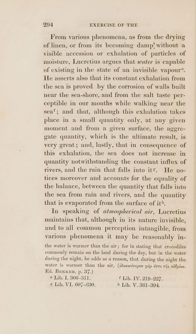 From various phenomena, as from the drying of linen, or from its becoming damp’ without a visible accession or exhalation of particles of moisture, Lucretius argues that water is capable of existing in the state of an invisible vapour’. He asserts also that its constant exhalation from the sea is proved by the corrosion of walls built near the sea-shore, and from the salt taste per- ceptible in our mouths while walking near the seaf; and that, although this exhalation takes place in a small quantity only, at any given moment and from a given surface, the agere- gate quantity, which is the ultimate result, is very great; and, lastly, that in consequence of this exhalation, the sea does not increase in quantity notwithstanding the constant influx of rivers, and the rain that falls into it’. He no- tices moreover and accounts for the equality of the balance, between the quantity that falls into the sea from rain and rivers, and the quantity that is evaporated from the surface of it». In speaking of atmospherical air, Lucretius maintains that, although in its nature invisible, and to all common perception intangible, from various phenomena it may be reasonably in- the water is warmer than the air; for in stating that crocodiles commonly remain on the land during the day, but in the water during the night, he adds as a reason, that during the night the water is warmer than the air, (dAcewdrepov yap ore ris aidplas. Ed. Bexxer. p. 37.) € Lib. I. 306-311. f Lib. IV. 219-297.
