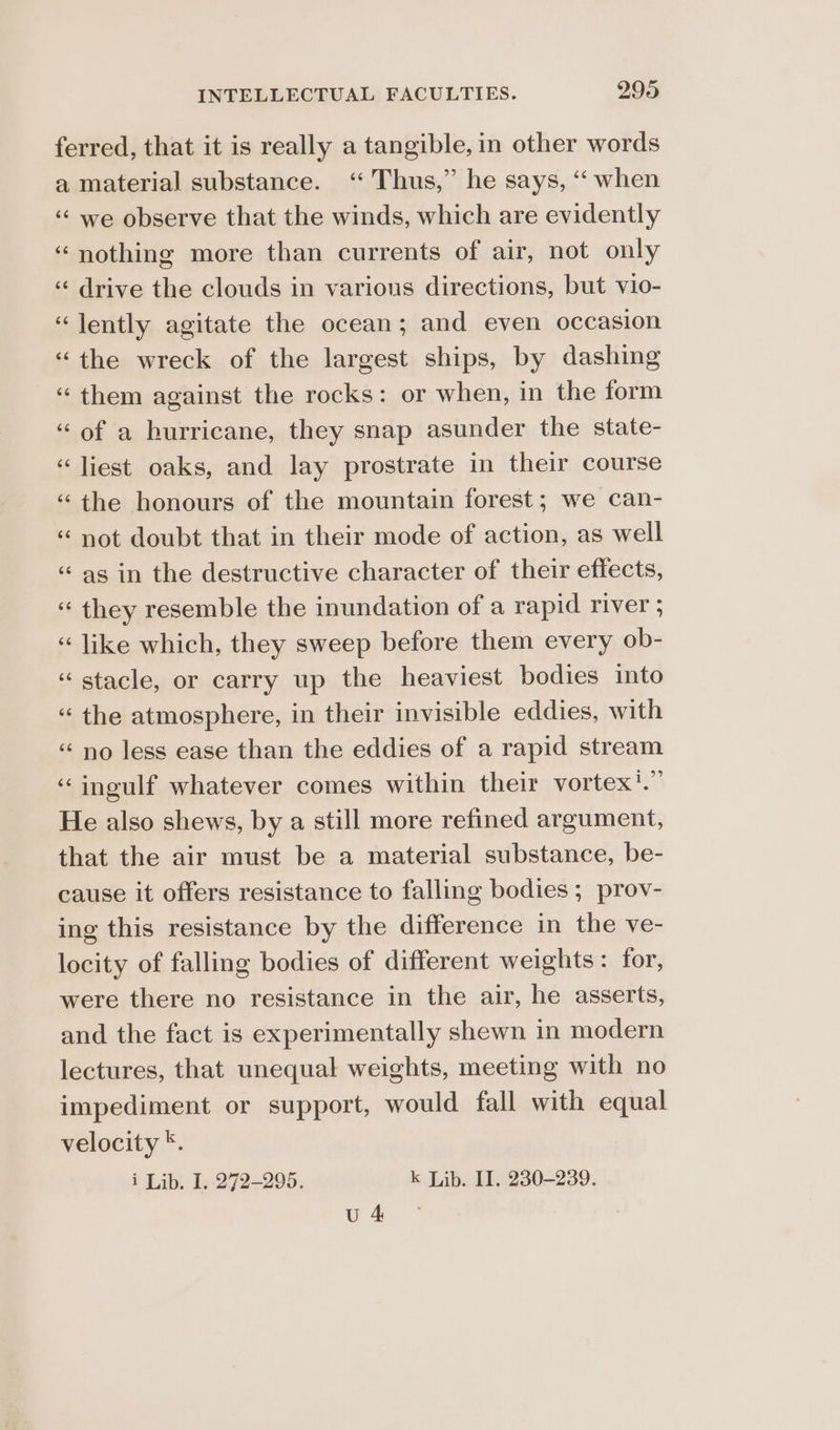 ferred, that it is really a tangible, in other words a material substance. ‘ Thus,” he says, ‘“ when “we observe that the winds, which are evidently ‘nothing more than currents of air, not only ‘“‘ drive the clouds in various directions, but vio- “ently agitate the ocean; and even occasion “the wreck of the largest ships, by dashing “them against the rocks: or when, in the form ‘of a hurricane, they snap asunder the state- “liest oaks, and lay prostrate in their course ‘the honours of the mountain forest; we can- “ not doubt that in their mode of action, as well ‘as in the destructive character of their effects, “ they resemble the inundation of a rapid river ; “ like which, they sweep before them every ob- “ stacle, or carry up the heaviest bodies into ‘the atmosphere, in their invisible eddies, with ‘no less ease than the eddies of a rapid stream ‘“ingulf whatever comes within their vortex'.” He also shews, by a still more refined argument, that the air must be a material substance, be- cause it offers resistance to falling bodies ; prov- ing this resistance by the difference in the ve- locity of falling bodies of different weights: for, were there no resistance in the air, he asserts, and the fact is experimentally shewn in modern lectures, that unequal weights, meeting with no impediment or support, would fall with equal velocity *. i Lib. I. 272-295. k Lib. II. 230-239. ee