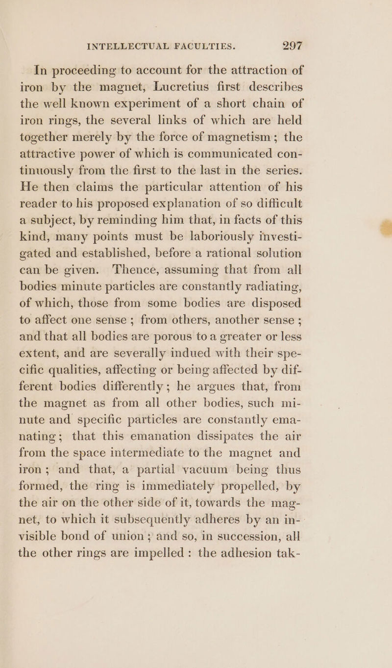In proceeding to account for the attraction of iron by the magnet, Lucretius first describes the well known experiment of a short chain of iron rings, the several links of which are held together merely by the force of magnetism; the attractive power of which is communicated con- tinuously from the first to the last in the series. He then claims the particular attention of his reader to his proposed explanation of so difficult a subject, by reminding him that, in facts of this kind, many points must be laboriously mvesti- gated and established, before a rational solution can be given. Thence, assuming that from all bodies minute particles are constantly radiating, of which, those from some bodies are disposed to affect one sense ; from others, another sense ; and that all bodies are porous to a greater or less extent, and are severally indued with their spe- cific qualities, affecting or being affected by dif- ferent bodies differently ; he argues that, from the magnet as from all other bodies, such mi- nute and specific particles are constantly ema- nating; that this emanation dissipates the air from the space intermediate to the magnet and iron; and that, a partial vacuum being thus formed, the ring is immediately propelled, by the air on the other side of it, towards the mag- net, to which it subsequently adheres by an in-: visible bond of union ; and so, in succession, all the other rings are impelled: the adhesion tak-
