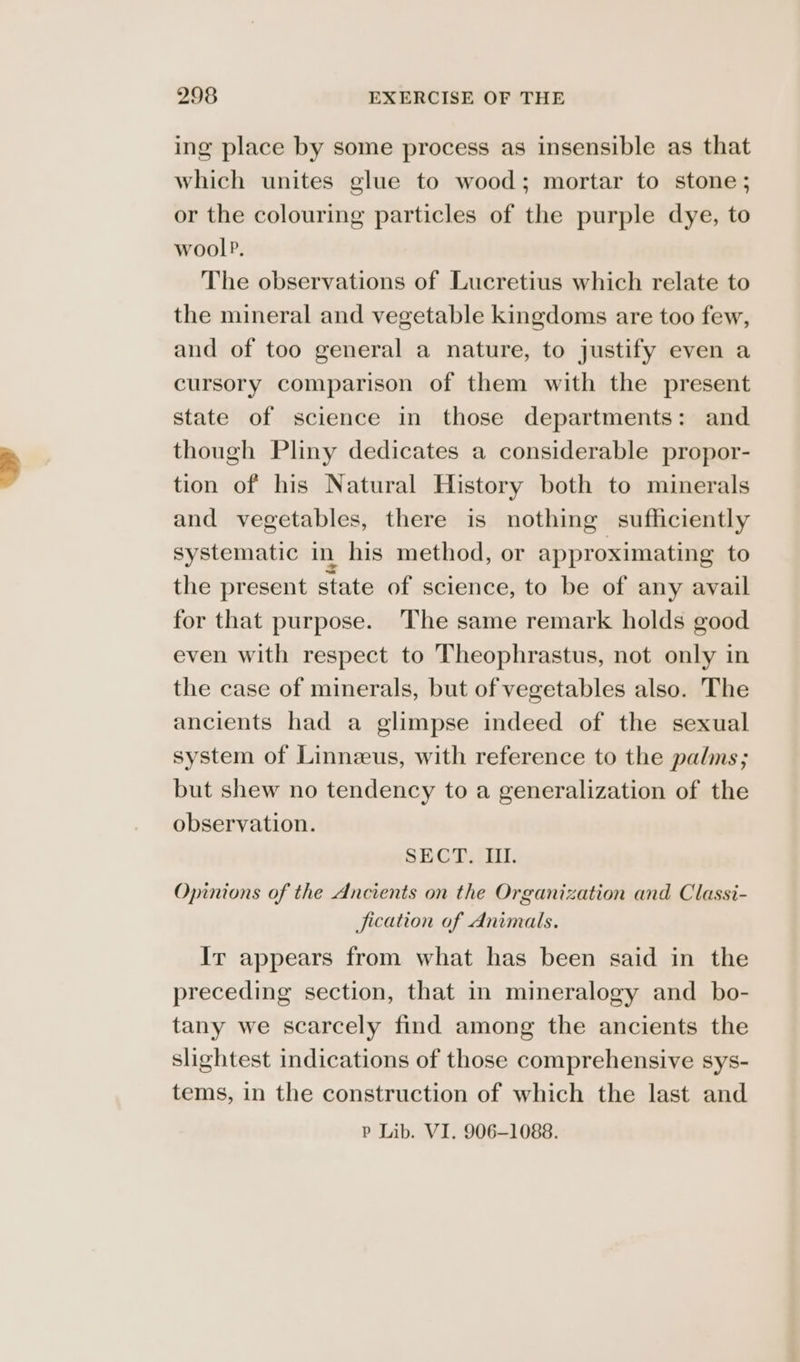 ing place by some process as insensible as that which unites glue to wood; mortar to stone; or the colouring particles of the purple dye, to wool?. The observations of Lucretius which relate to the mineral and vegetable kingdoms are too few, and of too general a nature, to justify even a cursory comparison of them with the present state of science in those departments: and though Pliny dedicates a considerable propor- tion of his Natural History both to minerals and vegetables, there is nothing sufficiently systematic in his method, or approximating to the present state of science, to be of any avail for that purpose. ‘The same remark holds good even with respect to Theophrastus, not only in the case of minerals, but of vegetables also. The ancients had a glimpse indeed of the sexual system of Linnzeus, with reference to the palms; but shew no tendency to a generalization of the observation. SECT. III. Opinions of the Ancients on the Organization and Classi- fication of Animals. Ir appears from what has been said in the preceding section, that in mineralogy and _ bo- tany we scarcely find among the ancients the slightest indications of those comprehensive sys- tems, in the construction of which the last and P Lib. VI. 906-1088.