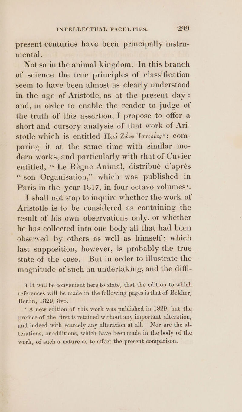 present centuries have been principally instru- mental. Not so in the animal kingdom. In this branch of science the true principles of classification seem to have been almost as clearly understood in the age of Aristotle, as at the present day : and, in order to enable the reader to judge of the truth of this assertion, I propose to offer a short and cursory analysis of that work of Ari- stotle which is entitled Tlepi Zw ‘lotopias4; Com- paring it at the same time with similar mo- dern works, and particularly with that of Cuvier entitled, “ Le Régne Animal, distribué d’aprés “son Organisation,” which was published in Paris in the year 1817, in four octavo volumes. I shall not stop to inquire whether the work of Aristotle is to be considered as containing the result of his own observations only, or whether he has collected into one body all that had been observed by others as well as himself; which last supposition, however, is probably the true state of the case. But in order to illustrate the magnitude of such an undertaking, and the diffi- qd It will be convenient here to state, that the edition to which references will be made in the following pages is that of Bekker, Berlin, 1829, 8vo. r A new edition of this work was published in 1829, but the preface of the first is retained without any important alteration, and indeed with scarcely any alteration at all. Nor are the al- terations, or additions, which have been made in the body of the work, of such a nature as to affect the present comparison.