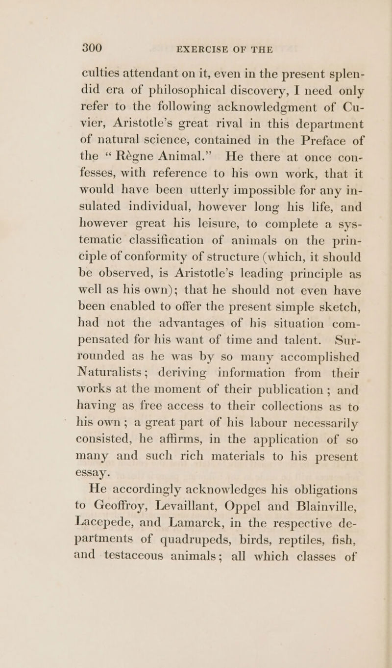 culties attendant on it, even in the present splen- did era of philosophical discovery, I need only refer to the following acknowledgment of Cu- vier, Aristotle’s great rival in this department of natural science, contained in the Preface of the “ Régne Animal.” He there at once con- fesses, with reference to his own work, that it would have been utterly impossible for any in- sulated individual, however long his life, and however great his leisure, to complete a sys- tematic classification of animals on the prin- ciple of conformity of structure (which, it should be observed, is Aristotle’s leading principle as well as his own); that he should not even have been enabled to offer the present simple sketch, had not the advantages of his situation com- pensated for his want of time and talent. Sur- rounded as he was by so many accomplished Naturalists; deriving information from their works at the moment of their publication ; and having as free access to their collections as to his own; a great part of his labour necessarily consisted, he affirms, in the application of so many and such rich materials to his present essay. He accordingly acknowledges his obligations to Geoffroy, Levaillant, Oppel and Blainville, Lacepede, and Lamarck, in the respective de- partments of quadrupeds, birds, reptiles, fish, and testaceous animals; all which classes of