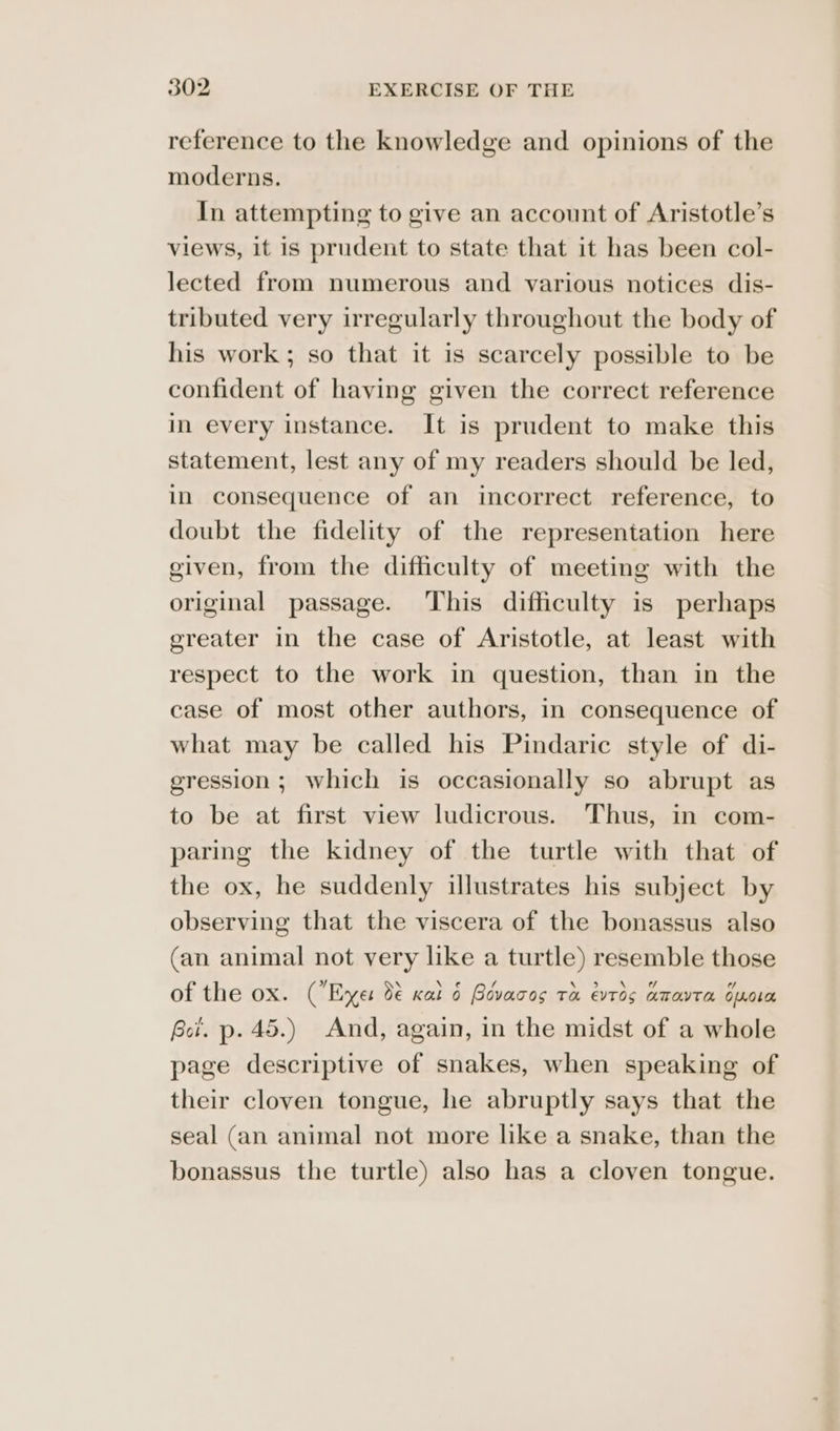 reference to the knowledge and opinions of the moderns. In attempting to give an account of Aristotle’s views, it is prudent to state that it has been col- lected from numerous and various notices dis- tributed very irregularly throughout the body of his work; so that it is scarcely possible to be confident of having given the correct reference in every instance. It is prudent to make this statement, lest any of my readers should be led, in consequence of an incorrect reference, to doubt the fidelity of the representation here given, from the difficulty of meeting with the original passage. This difficulty is perhaps greater in the case of Aristotle, at least with respect to the work in question, than in the case of most other authors, in consequence of what may be called his Pindaric style of di- eression; which is occasionally so abrupt as to be at first view ludicrous. Thus, in com- paring the kidney of the turtle with that of the ox, he suddenly illustrates his subject by observing that the viscera of the bonassus also (an animal not very like a turtle) resemble those of the ox. (Enger d€ Kal 6 Rovacos Ta evTOs amavTM opnoLa Bci. p. 45.) And, again, in the midst of a whole page descriptive of snakes, when speaking of their cloven tongue, he abruptly says that the seal (an animal not more like a snake, than the bonassus the turtle) also has a cloven tongue.