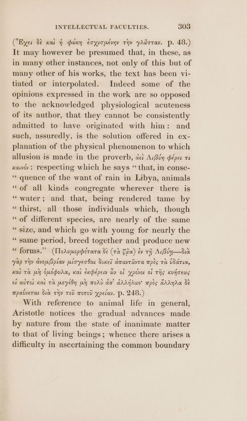 (Eyer 0€ cai y foxy eoxsopevyy ty yAdtrav. p. 48.) It may however be presumed that, in these, as in many other instances, not only of this but of many other of his works, the text has been vi- tiated or interpolated. Indeed some of the opinions expressed in the work are so opposed to the acknowledged physiological acuteness of its author, that they cannot be consistently admitted to have originated with him: and such, assuredly, is the solution offered in ex- planation of the physical phenomenon to which allusion is made in the proverb, cet A:Gin péper te keuvoy: Tespecting which he says “ that, in conse- ‘“‘ quence of the want of rain in Libya, animals “of all kinds congregate wherever there is “water; and that, being rendered tame by ‘thirst, all those individuals which, though “of different species, are nearly of the same “size, and which go with young for nearly the ‘“‘ same period, breed together and produce new “ forms.” (MToAvucperara dé (ra Cam) év ti As Bin—dico n yap Tyy avonGolav pioyecbas Soxel amavrivra Tp0s TH VOATIA, Kal TH fey cmopvaa, Ka expepery oy ob ‘povot ol THS KUNTEwWS ol auToL Kal TH meyeln Ay TOAD am GAAYAwY 70s ahAnAa oe moavverat Oia TYY TOD moTod ypelav. p- 248.) With reference to animal life in general, Aristotle notices the gradual advances made by nature from the state of inanimate matter to that of living beings; whence there arises a difficulty in ascertaining the common boundary