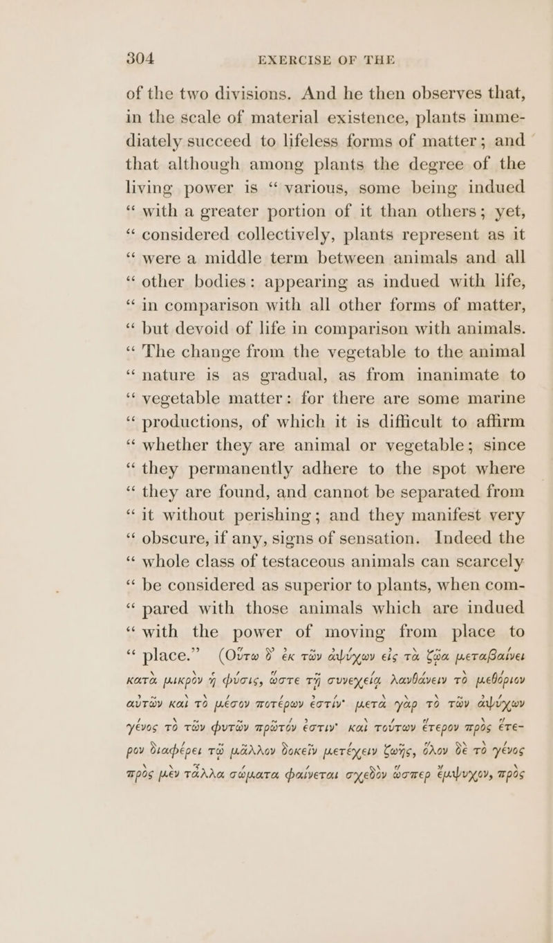 of the two divisions. And he then observes that, in the scale of material existence, plants imme- diately succeed to lifeless forms of matter; and that although among plants the degree of the living power is “ various, some being indued ‘‘ with a greater portion of it than others; yet, ‘“‘ considered collectively, plants represent as it ‘“were a middle term between animals and all ‘other bodies: appearing as indued with life, ‘in comparison with all other forms of matter, ‘“‘ but devoid of life in comparison with animals. ‘The change from the vegetable to the animal ‘nature is as gradual, as from inanimate to ‘‘ vegetable matter: for there are some marine ‘‘ productions, of which it is difficult to affirm ‘‘ whether they are animal or vegetable; since “they permanently adhere to the spot where ‘“‘ they are found, and cannot be separated from ‘it without perishing; and they manifest very ‘‘ obscure, if any, signs of sensation. Indeed the ‘“‘ whole class of testaceous animals can scarcely ‘“‘ be considered as superior to plants, when com- “ pared with those animals which are indued “with the power of moving from place to n faa 99 7 She. ~ > / > \ ~ / place. (Our D €K TOY avy wy €lg TH Coa peTaBasver \ \ ¢€ / / ~ / x i 4 \ A KATO [ALKOOY 7 Pugls, WOTE Ty Tuvexern Aavlavery TO MeEvONLOY x \ \ / / bi / \ \ \ ~ 29 AUTWY KL TO [LETOY MOTEPWY ETTIV? META YAP TO THY analy wy / \ N Nn ~ / 5 \ / t/ \ ¢/ Yevos TO THY PuTwy TPWTOv ETTLY’ K&amp;L TOUTWY ETEDOY TOS ETE- / ad ~ ~ ~ 7. \ \ / pov Oraéper TH WarAoy doxety [oer ey ely Cws, GAov 0€ TO YEvOS \ \ £3 / / 1 sy + \ Tpos PEV TAAAA Twmata paulvEeTas oyedov womep ELWuyov, ™pOs