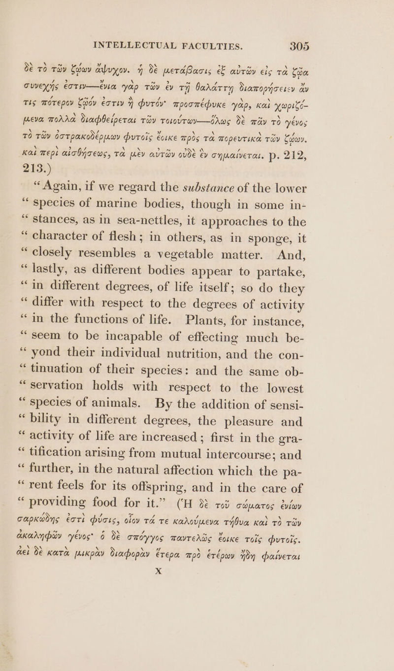 O€ TO Tey Coowy anbuyov. 4 dé petaBacis e& avtev els ta Coa cuveyys eoTw—eula yep Tov ey TY bararry ramonnoescy av Ts TOT Epo Caoov erry » purer’ mpoomepuKe Yoips Kok opito- preva mToAAa Orapbeiperas TOY TOLUT@Y—bAWS O€ way TO yevos TO Tay GoTpaKodeppoy putois COLKE 70s Ta TopevTiKa Toy Sooo. Kal Tept aicOnrews, ToL LEV QUTSY OVdE EV onwatveres. p. 212, 213.) “ Again, if we regard the substance of the lower ‘“ species of marine bodies, though in some in- ** stances, as in sea-nettles, it approaches to the “ character of flesh; in others, as in sponge, it “closely resembles a vegetable matter. And, “lastly, as different bodies appear to partake, “in different degrees, of life itself; so do they “differ with respect to the degrees of activity ‘‘in the functions of life. Plants, for instance, “seem to be incapable of effecting much be- ‘yond their individual nutrition, and the con- “ tinuation of their species: and the same ob- servation holds with respect to the lowest “species of animals. By the addition of sensi- “bility in different degrees, the pleasure and activity of life are increased ; first in the gra- “ tification arising from mutual intercourse; and “ further, in the natural affection which the pa- “rent feels for its offspring, and in the care of “ providing food for it.” (‘H 88 rod céparos evéov n rn n ¢ nw 5S b \ Sp. ev / / / \ x ~ capKwoys eats vats, olov Ta TE Kahovpreva tTHOva Kal TO TOV 5 6 / < e \ - Ns BA n ~ akarynporv yevos* 0 dé TmOyyss MavTehws €otKE Tols uToic. 3% de \ \ » \\ ¢/ Ni aed 7 + Q MEL O€ KATA [ALKpay sacbopay ETEPA pO ETEDOY mon paiverat x