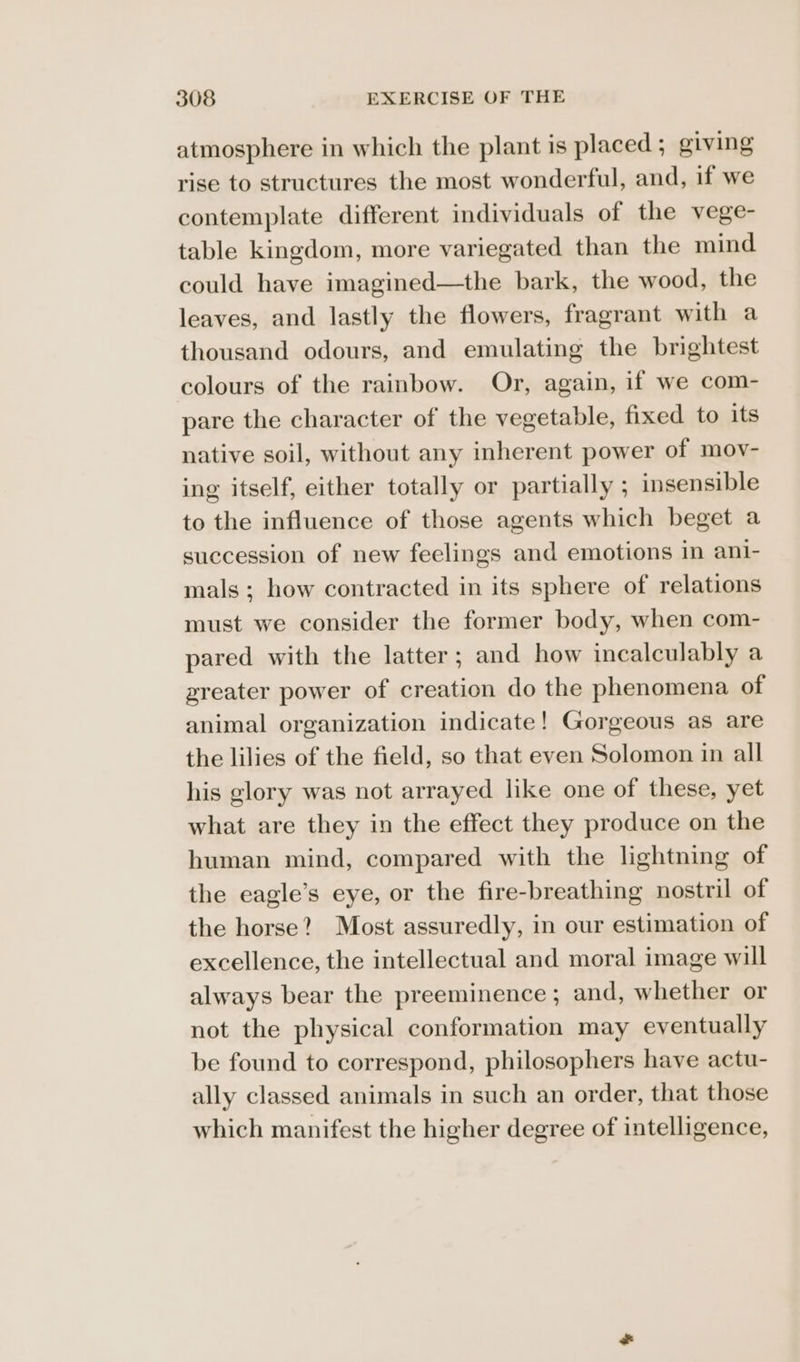 atmosphere in which the plant is placed ; giving rise to structures the most wonderful, and, if we contemplate different individuals of the vege- table kingdom, more variegated than the mind could have imagined—the bark, the wood, the leaves, and lastly the flowers, fragrant with a thousand odours, and emulating the brightest colours of the rainbow. Or, again, if we com- pare the character of the vegetable, fixed to its native soil, without any inherent power of mov- ing itself, either totally or partially ; insensible to the influence of those agents which beget a succession of new feelings and emotions in ani- mals; how contracted in its sphere of relations must we consider the former body, when com- pared with the latter; and how incalculably a preater power of creation do the phenomena of animal organization indicate! Gorgeous as are the lilies of the field, so that even Solomon in all his glory was not arrayed like one of these, yet what are they in the effect they produce on the human mind, compared with the lightning of the eagle’s eye, or the fire-breathing nostril of the horse? Most assuredly, in our estimation of excellence, the intellectual and moral image will always bear the preeminence ; and, whether or not the physical conformation may eventually be found to correspond, philosophers have actu- ally classed animals in such an order, that those which manifest the higher degree of intelligence,