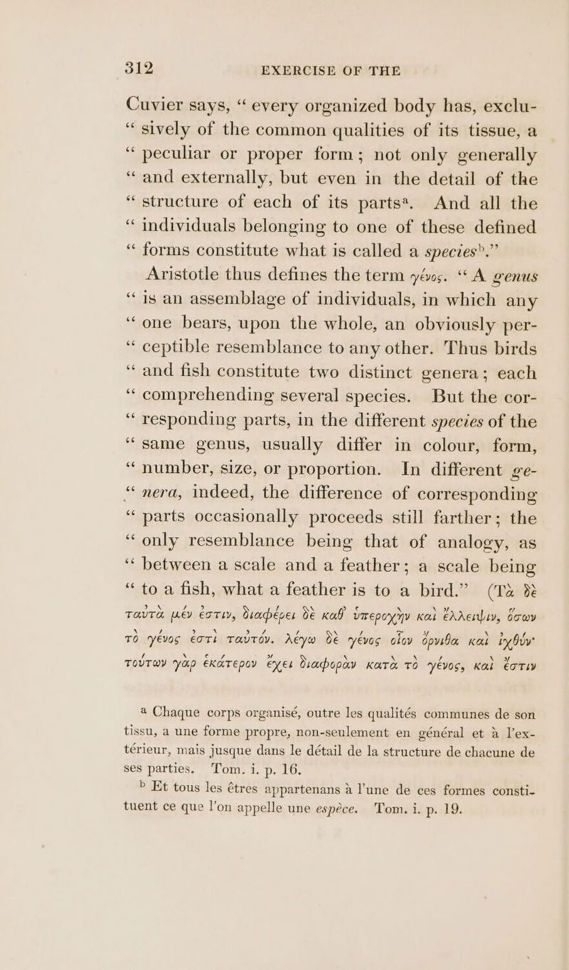 Cuvier says, ‘‘ every organized body has, exclu- ‘sively of the common qualities of its tissue, a peculiar or proper form; not only generally ‘and externally, but even in the detail of the “structure of each of its parts*. And all the ‘“ individuals belonging to one of these defined ‘forms constitute what is called a species”.” Aristotle thus defines the term yéo;. “A genus “is an assemblage of individuals, in which any ‘“one bears, upon the whole, an obviously per- ‘“ ceptible resemblance to any other. Thus birds “and fish constitute two distinct genera; each ‘‘ comprehending several species. But the cor- ‘“ responding parts, in the different species of the ‘same genus, usually differ in colour, form, ‘number, size, or proportion. In different ge- “ nera, indeed, the difference of corresponding ‘parts occasionally proceeds still farther; the “only resemblance being that of analogy, as ‘“ between a scale and a feather; a scale being “to a fish, what a feather is to a bird.” (Ta &amp; TOUTE wey ETTLY, draéver de Kal? UIrEpoynY Kal €Adenliy, dowy e \ / > \ ood / \ / te sf , f TO Yevos EOTL TaUTOV. AEYwH de yévos olov opvida Kas ty Guy’ / \ cus ” \ \ \ / + Soy TOUTWY VHP EKATEDOY EN ES Sracpopay KATA TO YVEVOSs Kal €OTIY a Chaque corps organisé, outre les qualités communes de son tissu, a une forme propre, non-seulement en général et a l’ex- térieur, mais jusque dans le détail de la structure de chacune de ses parties. Tom. i. p. 16. > Et tous les étres appartenans a l'une de ces formes consti-