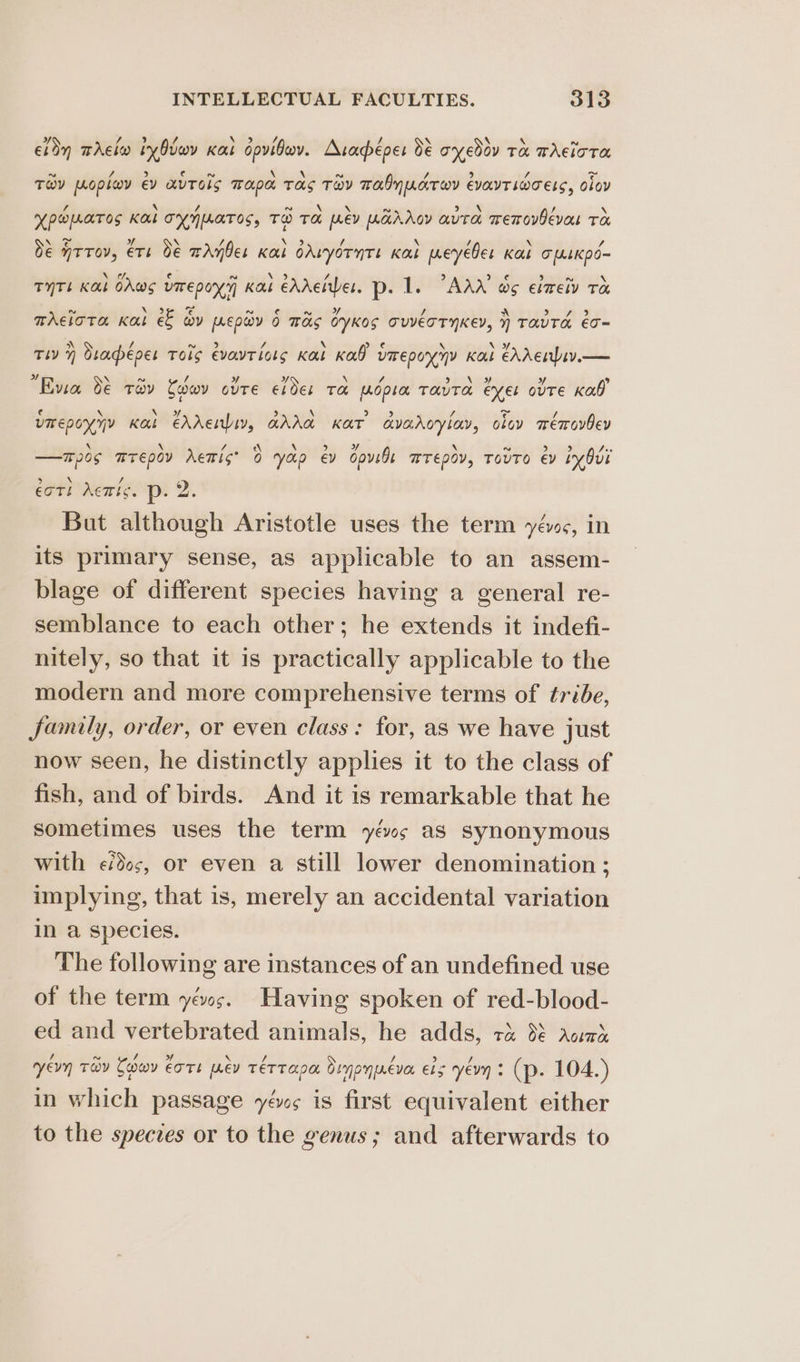 edn mAclwo iy Ovwv Kat dpvibwv. Arapéper 38 oyedov tx whelora Tov poplov ev avTols Tapa Tas Tav Tabyucrwr evayTiocets, lov HPOMATOS KUL TYNMATOS, TO TH ev UGAAGY auTA memovBevas Te de WTTOV, €Th O€ aAnbes Kal oAvyornte Kalk peyebes Kal oLsKkpo~ TYTL Kal CAws vmrepoy'y Kat eAAetes. p- 1. °AAX os eimeiv ra mrciota Kat e&amp; ov prey 6 Tas oyKos TUVETTYKEY, } TATA eo~ tiv} Otaéves Tois evayTiots Kat Kab VITEpON NY Kak éhAenbiv.— Evia de tev Cobeov ovTe Elder TA wdpra TAUTO Exel ovre Kab? vmepoyyy Kas cAAentbiy, GhAa Kar avaroryiay, ciov wémovbev —mpos mTEpoY rettist 0 yop ey cove ETEDOV, TOvTO €y iy Ovi €oT! Act ¢. p- 2. But although Aristotle uses the term yéws, in its primary sense, as applicable to an assem- blage of different species having a general re- semblance to each other; he extends it indefi- nitely, so that it is practically applicable to the modern and more comprehensive terms of tribe, family, order, or even class: for, as we have just now seen, he distinctly applies it to the class of fish, and of birds. And it is remarkable that he sometimes uses the term yévws as synonymous with ¢/ds;, or even a still lower denomination ; implying, that is, merely an accidental variation in a species. The following are instances of an undefined use of the term yéws. Having spoken of red-blood- ed and vertebrated animals, he adds, ra dé acd ery Tay Cedeov €ore prev TeT Tapa, Ornoyreva Els yevy : (p. 104.) in which passage yévs is first equivalent either to the species or to the genus; and afterwards to