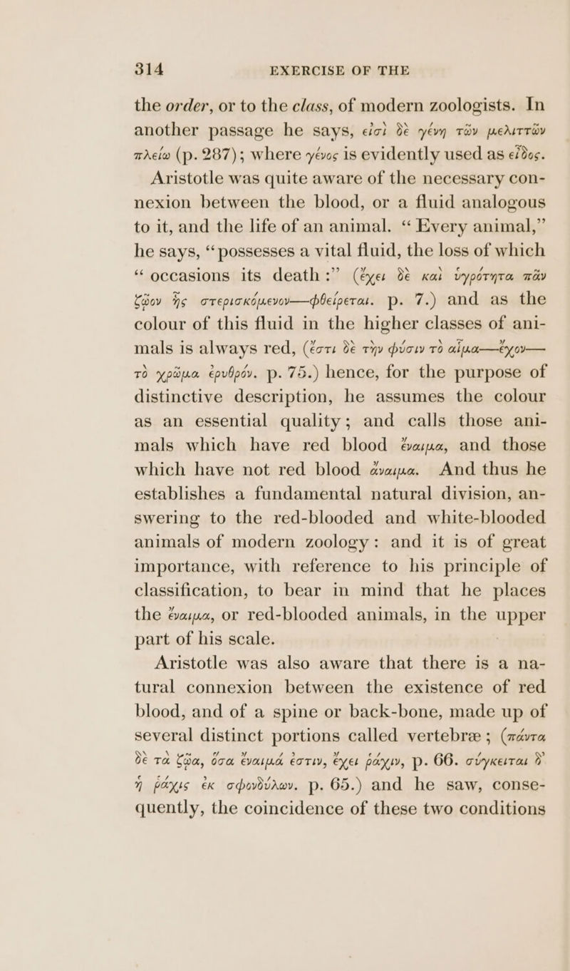 the order, or to the class, of modern zoologists. In another passage he says, eit 0€ yévn Tay pedutriv tAciw (p. 287); where yas is evidently used as fds. Aristotle was quite aware of the necessary con- nexion between the blood, or a fluid analogous to it, and the life of an animal. ‘“‘ Every animal,” he says, “‘ possesses a vital fluid, the loss of which ‘occasions its death :” (éye: 8 Kat vypéryta wav Coov ho arepicxcuevov—leiperau. p. 7.) and as the colour of this fluid in the higher classes of ani- mals is always red, (Eat: be THY prow TO ai .1—€y oy — TO ypwua epvbpor. p- 75.) hence, for the purpose of distinctive description, he assumes the colour as an essential quality; and calls those ani- mals which have red blood apa, and those which have not red blood aajma. And thus he establishes a fundamental natural division, an- swering to the red-blooded and white-blooded animals of modern zoology: and it is of great importance, with reference to his principle of classification, to bear in mind that he places the évaima, or red-blooded animals, in the upper part of his scale. | Aristotle was also aware that there is a na- tural connexion between the existence of red blood, and of a spine or back-bone, made up of several distinct portions called vertebre ; (advra be Ta Coa, O70. EVOL IAG EOTLY, exeL pay, p- 66. oUYKELTaL ny H paxis ex opovdvaev. p. 65.) and he saw, conse- quently, the coincidence of these two conditions