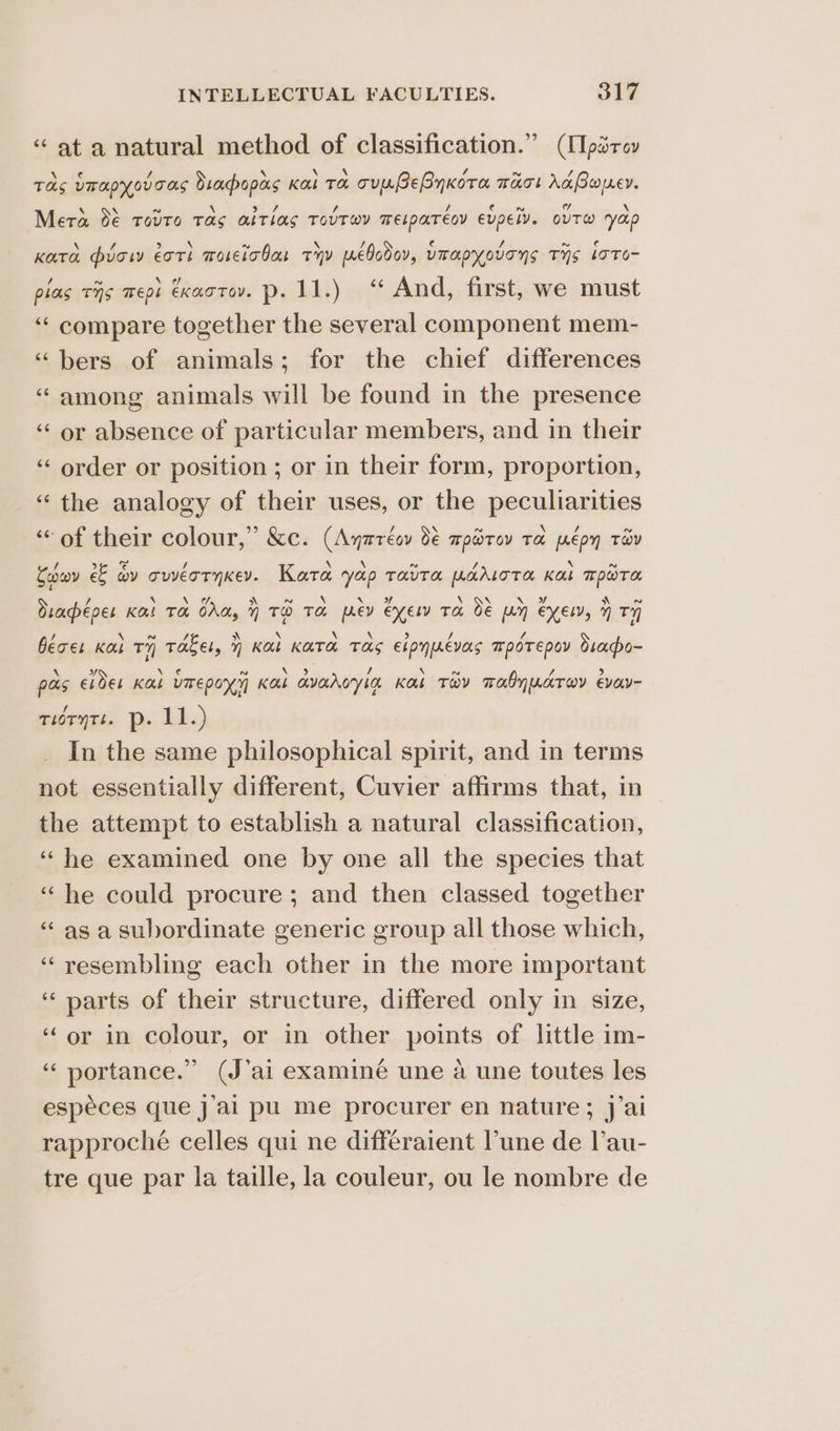 ‘“ at a natural method of classification.” (ITparev Tas Umapyovoas Sraopas Kar Ta cunBEByKoTa TAT! Ax Boer. Mera de TOUTO Tas atlas TovTw@y Telpareoy evpel. out’ yap Kara puow ott woseicbar tyy pebcdav, UTapyovens THS Loto pias TIS megs CKAOTOV. Pp: BAL) yf And, first, we must ‘“‘ compare together the several component mem- “bers of animals; for the chief differences ‘“ among animals will be found in the presence ‘‘ or absence of particular members, and in their ‘“‘ order or position ; or in their form, proportion, ‘the analogy of their uses, or the peculiarities “of their colour,” &amp;c. (Ayrrécy 9 rpdrov Ta. pepy TaY nn n Caron €€ iy cweoryker. Kata yap taita pariota Kal mpora diapépes KO! TH Od, 7 TO TO: joey eyes Ta Oe pen EXEL, 7 Ty béces Kau Ty Takel, y Kab KATA TAS elpnpnevaas T™pOTEpoy diapo- pas ede! Kas vmepoxy Kai avaroyian Kat Tay mobyuatov evav- turytt. p. 11.) In the same philosophical spirit, and in terms not essentially different, Cuvier affirms that, in the attempt to establish a natural classification, ‘he examined one by one all the species that “he could procure ; and then classed together ‘asa subordinate generic group all those which, ‘resembling each other in the more important ‘parts of their structure, differed only in size, ‘or in colour, or in other points of little im- “portance.” (J’ai examiné une a une toutes les espéces que jal pu me procurer en nature; j’ai rapproché celles qui ne differaient l’une de lau- tre que par la taille, la couleur, ou le nombre de rn an n~