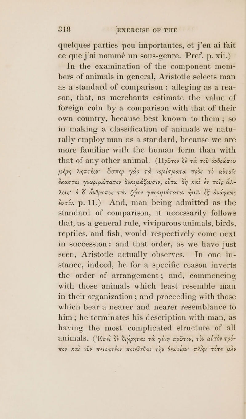quelques parties peu importantes, et j’en ai fait ce que j’al nommé un sous-genre. Pref. p. xii.) In the examination of the component mem- bers of animals in general, Aristotle selects man as a standard of comparison : alleging as a rea- son, that, as merchants estimate the value of foreign coin by a comparison with that of their own country, because best known to them ; so in making a classification of animals we natu- rally employ man as a standard, because we are more familiar with the human form than with that of any other animal. (IIparov 8 ra rot avbpomen pee on Anaréoy womep yap Ta VOLT LATO. ™p0s TO autos EKATTOL YYwplLwTaTay Soxipatovory, ovtw oy Kal @v TOIS aA- rots? 6 O avbowmos TOV Cobo YYW L LOT AT OV mpaly e& aVaYKNS ect. p.11.) And, man being admitted as the standard of comparison, it necessarily follows that, as a general rule, viviparous animals, birds, reptiles, and fish, would respectively come next in succession: and that order, as we have just seen, Aristotle actually observes. In one in- stance, indeed, he for a specific reason inverts the order of arrangement; and, commencing with those animals which least resemble man in their organization ; and proceeding with those which bear a nearer and nearer resemblance to him ; he terminates his description with man, as having the most complicated structure of all animals. CEme: de Denpntan Ta yevn T PWT OV, Tov avTOV Tpo- \ ~ / ~ \ / a \ Sf \ TOY K&L VUY mEtpatecy ToLeiTbar THv Dewplayv’ mAnY TOTE MeV