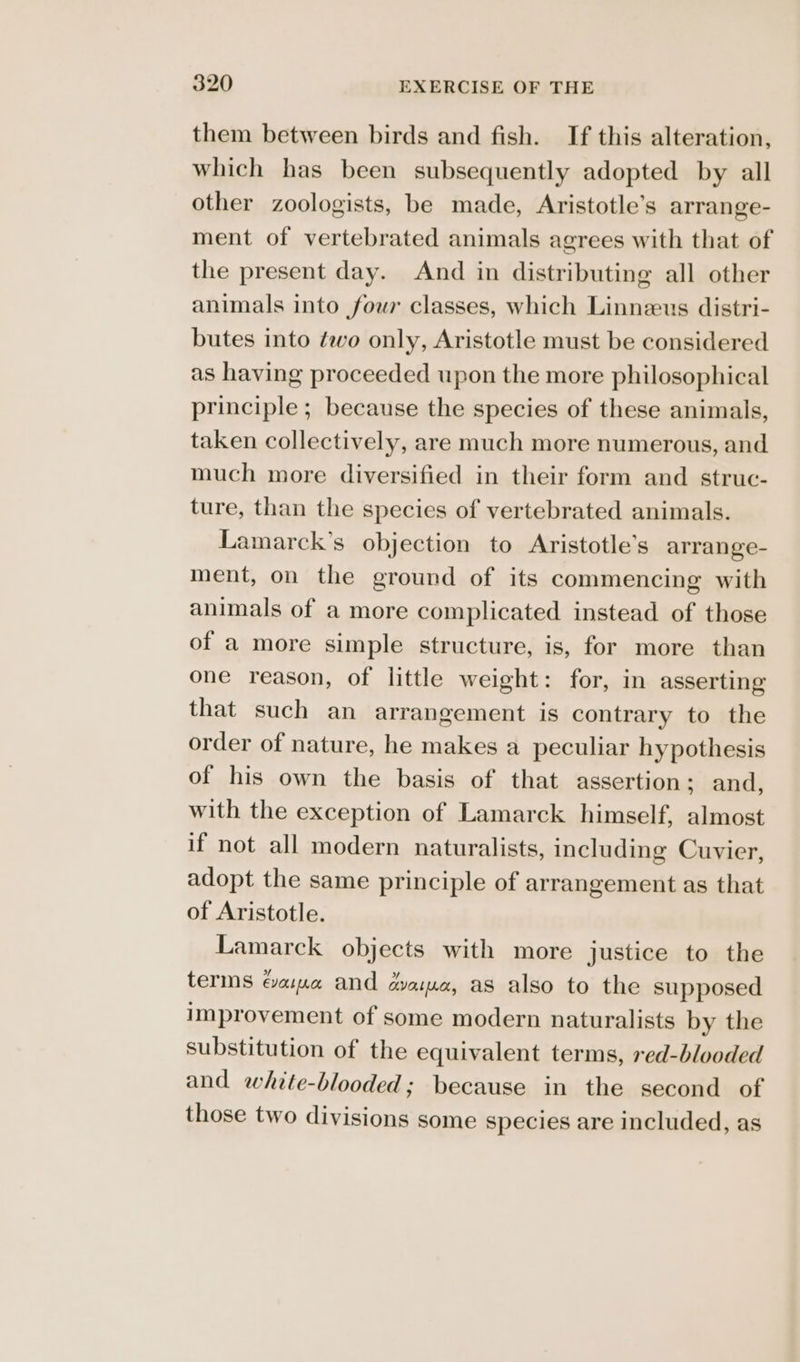 them between birds and fish. If this alteration, which has been subsequently adopted by all other zoologists, be made, Aristotle’s arrange- ment of vertebrated animals agrees with that of the present day. And in distributing all other animals into four classes, which Linnzeus distri- butes into two only, Aristotle must be considered as having proceeded upon the more philosophical principle ; because the species of these animals, taken collectively, are much more numerous, and much more diversified in their form and struc- ture, than the species of vertebrated animals. Lamarck’s objection to Aristotle’s arrange- ment, on the ground of its commencing with animals of a more complicated instead of those of a more simple structure, is, for more than one reason, of little weight: for, in asserting that such an arrangement is contrary to the order of nature, he makes a peculiar hypothesis of his own the basis of that assertion; and, with the exception of Lamarck himself, almost if not all modern naturalists, including Cuvier, adopt the same principle of arrangement as that of Aristotle. Lamarck objects with more justice to the terms Gama and aaa, as also to the supposed improvement of some modern naturalists by the substitution of the equivalent terms, red-blooded and white-blooded; because in the second of those two divisions some species are included, as