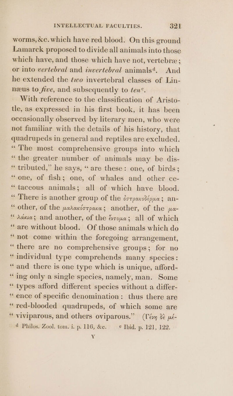 worms, &amp;c. which have red blood. On this ground Lamarck proposed to divide all animals into those which have, and those which have not, vertebra ; or into vertebral and invertebral animals*. And he extended the two invertebral classes of Lin- neeus to five, and subsequently to ten. With reference to the classification of Aristo- tle, as expressed in his first book, it has been occasionally observed by literary men, who were not familiar with the details of his history, that quadrupeds in general and reptiles are excluded. ‘The most comprehensive groups into which “the greater number of animals may be dis- “tributed,” he says, “ are these: one, of birds; ‘‘one, of fish; one, of whales and other ce- ‘““taceous animals; all of which have blood. “ ‘There is another group of the éorpaxodéoua; an- ‘“‘ other, of the pahaxootpaxa; another, of the pa- “ Adcix; and another, of the &amp;roua; all of which “are without blood. Of those animals which do “not come within the foregoing arrangement, “there are no comprehensive groups; for no “individual type comprehends many species: “and there is one type which is unique, afford- “ing only a single species, namely, man. Some “types afford different species without a differ- ‘ence of specific denomination: thus there are ‘“red-blooded quadrupeds, of which some are “ viviparous, and others oviparous.” (Téy 3% ué- d Philos. Zool. tom. i. p- 116, &amp;c. € Ibid. p. 121, 122. Y