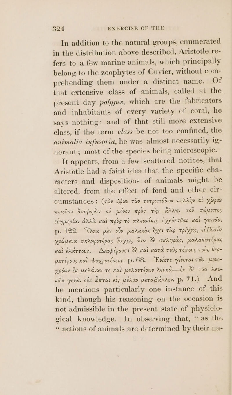 In addition to the natural groups, enumerated in the distribution above described, Aristotle re- fers to a few marine animals, which principally belong to the zoophytes of Cuvier, without com- prehending them under a distinct name. Of that extensive class of animals, called at the present day polypes, which are the fabricators and inhabitants of every variety of coral, he says nothing: and of that still more extensive class, if the term class be not too confined, the animalia infusoria, he was almost necessarily 1g- norant; most of the species being microscopic. It appears, from a few scattered notices, that Aristotle had a faint idea that the specific cha- racters and dispositions of animals might be altered, from the effect of food and other cir- cumstances : (réy Cedeov TOY TET PATE OwY TohAyY al Y@pa TOLOvTk diaopay ov p.dvoy 705 Thy aAAny Tov TOUATOS evyeepiay ava Kae ™pos TO TACOVAKIS oyever bas Kas eva. p22: Oca pev ow parakas eyes TOS TpPIYXAs, evBooia NY p@pLevar oKdnpotépas LOK Els boa oe OKANDAS UAAAKWTE DAS Kal CALTTOUG. Aapépoves Be Kal Kata TOUS TOmous Tovs bep- por epous Kal Wuyporépous. p- 68. ?Eviore yiverat TOV [LOvO- v powy eK LeAd voy Te Kal peat epwoy AeuKA—eK Oe TaY AEv- KOY Evy OvK WETAL Els peda weTasarAov. p: 71.) And he mentions particularly one instance of this kind, though his reasoning on the occasion is not admissible in the present state of physiolo- gical knowledge. In observing that, “as the “actions of animals are determined by their na-