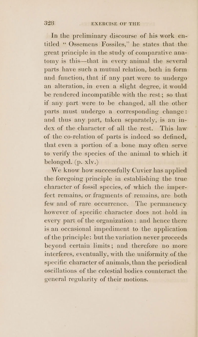 In the preliminary discourse of his work en- titled «“‘ Ossemens Fossiles,” he states that the ereat principle in the study of comparative ana- tomy is this—that in every animal the several parts have such a mutual relation, both in form and function, that if any part were to undergo an alteration, in even a slight degree, it would be rendered incompatible with the rest; so that if any part were to be changed, all the other parts must undergo a corresponding change: and thus any part, taken separately, is an in- dex of the character of all the rest. This law of the co-relation of parts is indeed so defined, that even a portion of a bone may often serve to verify the species of the animal to which it belonged. (p. xlv.) We know how successfully Cuvier has applied the foregoing principle in establishing the true character of fossil species, of which the imper- fect remains, or fragments of remains, are both few and of rare occurrence. ‘The permanency however of specific character does not hold in every part of the organization: and hence there is an occasional impediment to the application of the principle: but the variation never proceeds beyond certain limits; and therefore no more interferes, eventually, with the uniformity of the specific character of animals, than the periodical oscillations of the celestial bodies counteract the general regularity of their motions.