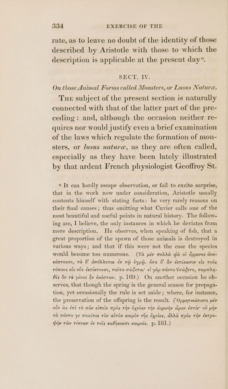 rate, as to leave no doubt of the identity of those described by Aristotle with those to which the description is applicable at the present day?®. SECT. IV. On those Animal Forms called Monsters, or Lusus Nature. Tue subject of the present section is naturally connected with that of the latter part of the pre- ceding: and, although the occasion neither re- quires nor would justify even a brief examination of the laws which regulate the formation of mon- sters, or lusus nature, as they are often called, especially as they have been lately illustrated by that ardent French physiologist Geoffroy St. © It can hardly escape observation, or fail to excite surprise, that in the work now under consideration, Aristotle usually contents himself with stating facts: he very rarely reasons on their final causes ; thus omitting what Cuvier calls one of the most beautiful and useful points in natural history. The follow- ing are, I believe, the only instances in which he deviates from mere description. He observes, when speaking of fish, that a great proportion of the spawn of those animals is destroyed in various ways; and that if this were not the case the species would become too numerous. (Ta peéev modda Ba of appeves ava- kantovot, Ta © amddAuvTa ev TO vyp@. boa ay extréxwow eis Tovs Tomous eis ovs extikroval, TadTa THgerar’ ci yap TavTa eowgeTO, TapyTAN- Oés Gv Td yevos jv éxdoroy. p. 169.) On another occasion he ob- serves, that though the spring is the general season for propaga- tion, yet occasionally the rule is set aside; where, for instance, the preservation of the offspring is the result. (‘Oppnriuxwrara pev ovy os emi TO Tay eimeiy mpos THY OxElay THY eapwnY pay eoTiv® ov pH Ta TdvTa ye ToLeiTat TOY avToY KaLpoY THs dxelas, GAAa Tpds THY EKTpO- pny Tay TéKvev ev Tois KaOnkovor Kapois. p. 181.)