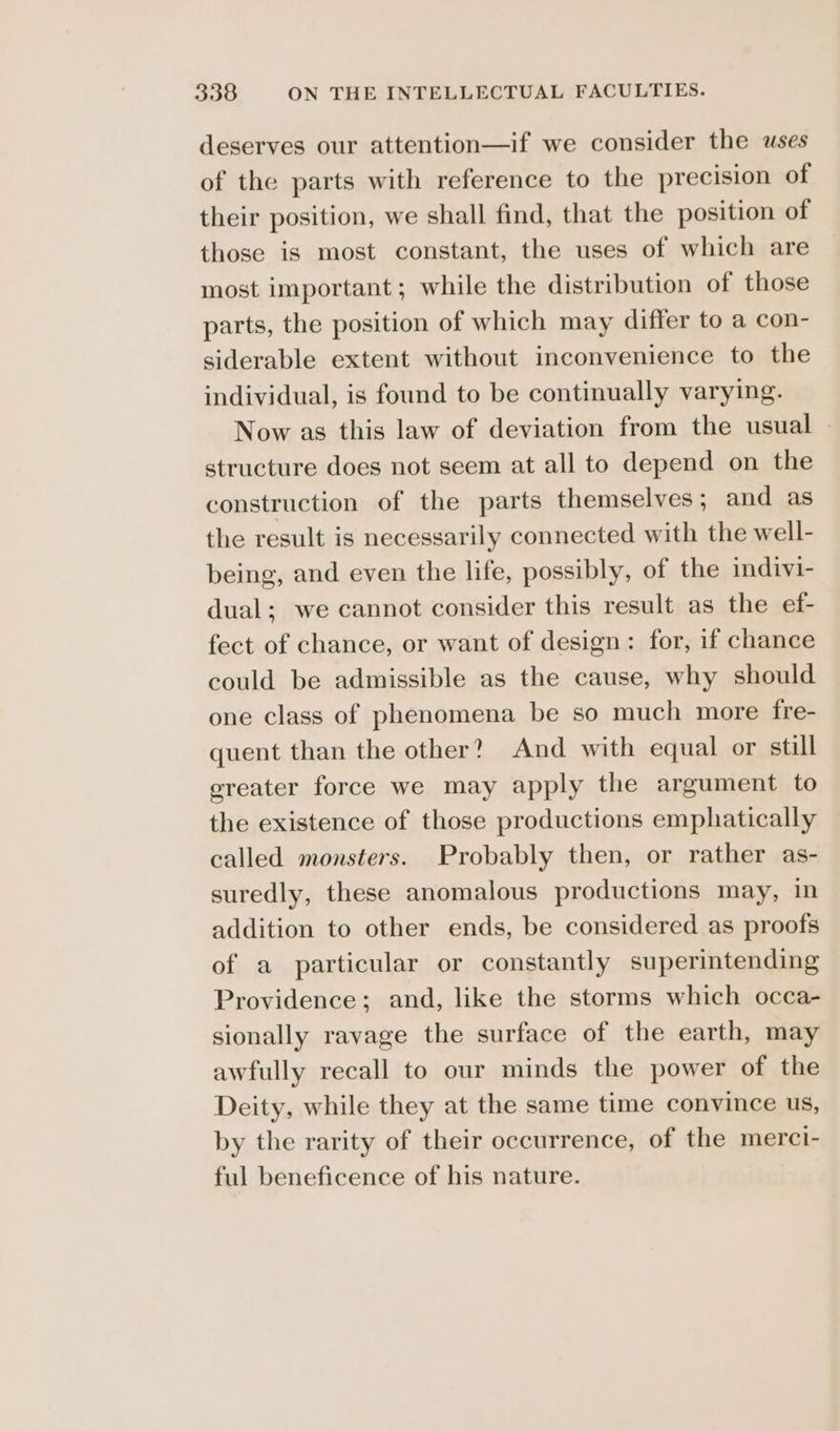 deserves our attention—if we consider the uses of the parts with reference to the precision of their position, we shall find, that the position of those is most constant, the uses of which are most important; while the distribution of those parts, the position of which may differ to a con- siderable extent without inconvenience to the individual, is found to be continually varying. Now as this law of deviation from the usual © structure does not seem at all to depend on the construction of the parts themselves; and as the result is necessarily connected with the well- being, and even the life, possibly, of the indivi- dual; we cannot consider this result as the ef- fect of chance, or want of design: for, if chance could be admissible as the cause, why should one class of phenomena be so much more fre- quent than the other? And with equal or still greater force we may apply the argument to the existence of those productions emphatically called monsters. Probably then, or rather as- suredly, these anomalous productions may, in addition to other ends, be considered as proofs of a particular or constantly superintending Providence; and, like the storms which occa- sionally ravage the surface of the earth, may awfully recall to our minds the power of the Deity, while they at the same time convince us, by the rarity of their occurrence, of the merci- ful beneficence of his nature.