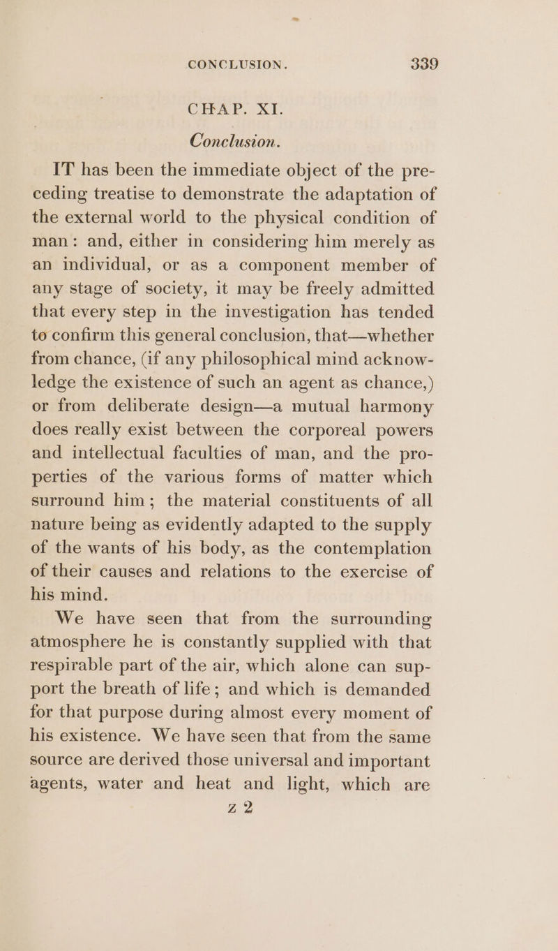 CHAP. XI. Conclusion. IT has been the immediate object of the pre- ceding treatise to demonstrate the adaptation of the external world to the physical condition of man: and, either in considering him merely as an individual, or as a component member of any stage of society, it may be freely admitted that every step in the investigation has tended to confirm this general conclusion, that—whether from chance, Gf any philosophical mind acknow- ledge the existence of such an agent as chance,) or from deliberate design—a mutual harmony does really exist between the corporeal powers and intellectual faculties of man, and the pro- perties of the various forms of matter which surround him; the material constituents of all nature being as evidently adapted to the supply of the wants of his body, as the contemplation of their causes and relations to the exercise of his mind. We have seen that from the surrounding atmosphere he is constantly supplied with that respirable part of the air, which alone can sup- port the breath of life; and which is demanded for that purpose during almost every moment of his existence. We have seen that from the same source are derived those universal and important agents, water and heat and light, which are Z 2