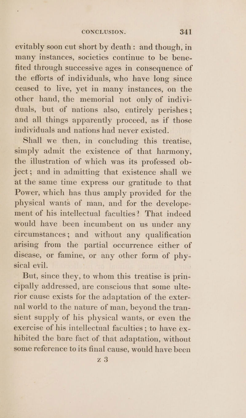 evitably soon cut short by death: and though, in many instances, societies continue to be bene- fited through successive ages in consequence of the efforts of individuals, who have long since ceased to live, yet in many instances, on the other hand, the memorial not only of indivi- duals, but of nations also, entirely perishes ; and all things apparently proceed, as if those individuals and nations had never existed. Shall we then, in concluding this treatise, simply admit the existence of that harmony, the illustration of which was its professed ob- ject; and in admitting that existence shall we at the same time express our gratitude to that Power, which has thus amply provided for the physical wants of man, and for the develope- ment of his intellectual faculties? That indeed would have been incumbent on us under any circumstances; and without any qualification arising from the partial occurrence either of disease, or famine, or any other form of phy- sical evil. But, since they, to whom this treatise is prin- cipally addressed, are conscious that some ulte- rior cause exists for the adaptation of the exter- nal world to the nature of man, beyond the tran- sient supply of his physical wants, or even the exercise of his intellectual faculties ; to have ex- hibited the bare fact of that adaptation, without some reference to its final cause, would have been Z3