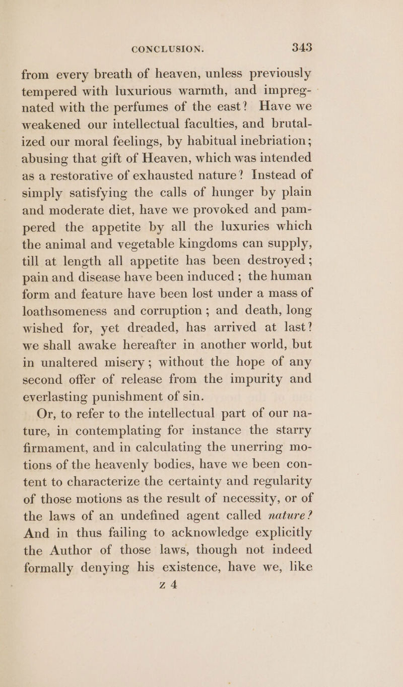 from every breath of heaven, unless previously tempered with luxurious warmth, and impreg- » nated with the perfumes of the east? Have we weakened our intellectual faculties, and brutal- ized our moral feelings, by habitual inebriation ; abusing that gift of Heaven, which was intended as a restorative of exhausted nature? Instead of simply satisfying the calls of hunger by plain and moderate diet, have we provoked and pam- pered the appetite by all the luxuries which the animal and vegetable kingdoms can supply, till at length all appetite has been destroyed ; pain and disease have been induced ; the human form and feature have been lost under a mass of loathsomeness and corruption ; and death, long wished for, yet dreaded, has arrived at last! we shall awake hereafter in another world, but in unaltered misery ; without the hope of any second offer of release from the impurity and everlasting punishment of sin. Or, to refer to the intellectual part of our na- ture, in contemplating for instance the starry firmament, and in calculating the unerring mo- tions of the heavenly bodies, have we been con- tent to characterize the certainty and regularity of those motions as the result of necessity, or of the laws of an undefined agent called nature? And in thus failing to acknowledge explicitly the Author of those laws, though not indeed formally denying his existence, have we, like Z 4